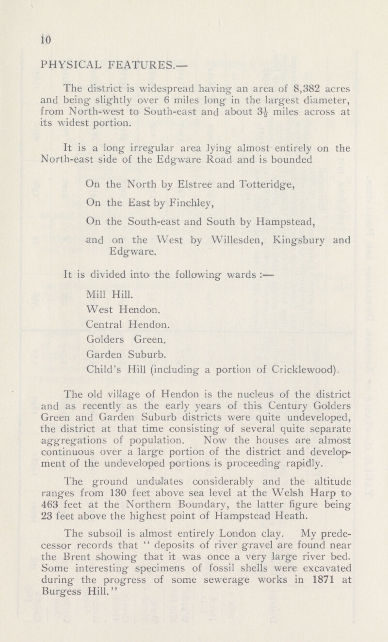 io PHYSICAL FEATURES.— The district is widespread having an area of 8,382 acres and being- slightly over 6 miles long in the largest diameter, from North-west to South-east and about 3½ miles across at its widest portion. It is a long irregular area lying almost entirely on the North-east side of the Edgware Road and is bounded On the North by Elstree and Totteridge, On the East by Finch-ley, On the South-east and South by Hampstead, and on the West by Willesden, Kingsbury and Edgware. It is divided into the following wards:— Mill Hill. West Hendon. Central Hendon. Golders Green. Garden Suburb. Child's Hill (including a portion of Cricklewood), The old village of Hendon is the nucleus of the district and as recently as the early years of this Century Golders Green and Garden Suburb districts were quite undeveloped, the district at that time consisting of several quite separate aggregations of population. Now the houses are almost continuous over a large portion of the district and develop ment of the undeveloped portions, is proceeding rapidly. The ground undulates considerably and the altitude ranges from 130 feet above sea level at the Welsh Harp to 463 feet at the Northern Boundary, the latter figure being 23 feet above the highest point of Hampstead Heath. The subsoil is almost entirely London clay. My prede cessor records that deposits of river gravel are found near the Brent showing that it was once a very large river bed. Some interesting specimens of fossil shells were excavated during the progress of some sewerage works in 1871 at Burgess Hill.