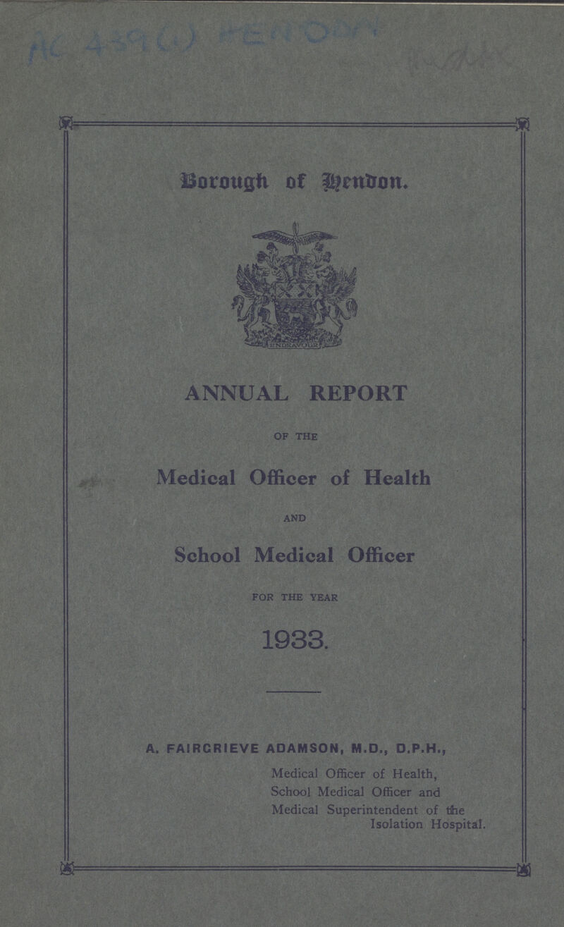 AC 439 (1) HENDON Middx Borough of Hendon. ANNUAL REPORT of the Medical Officer of Health and School Medical Officer for the year 1933 A, FAIRCRIEVE ADAMSON, M.D., D.P.H., Medical Officer of Health, School Medical Officer and Medical Superintendent of the Isolation Hospital.