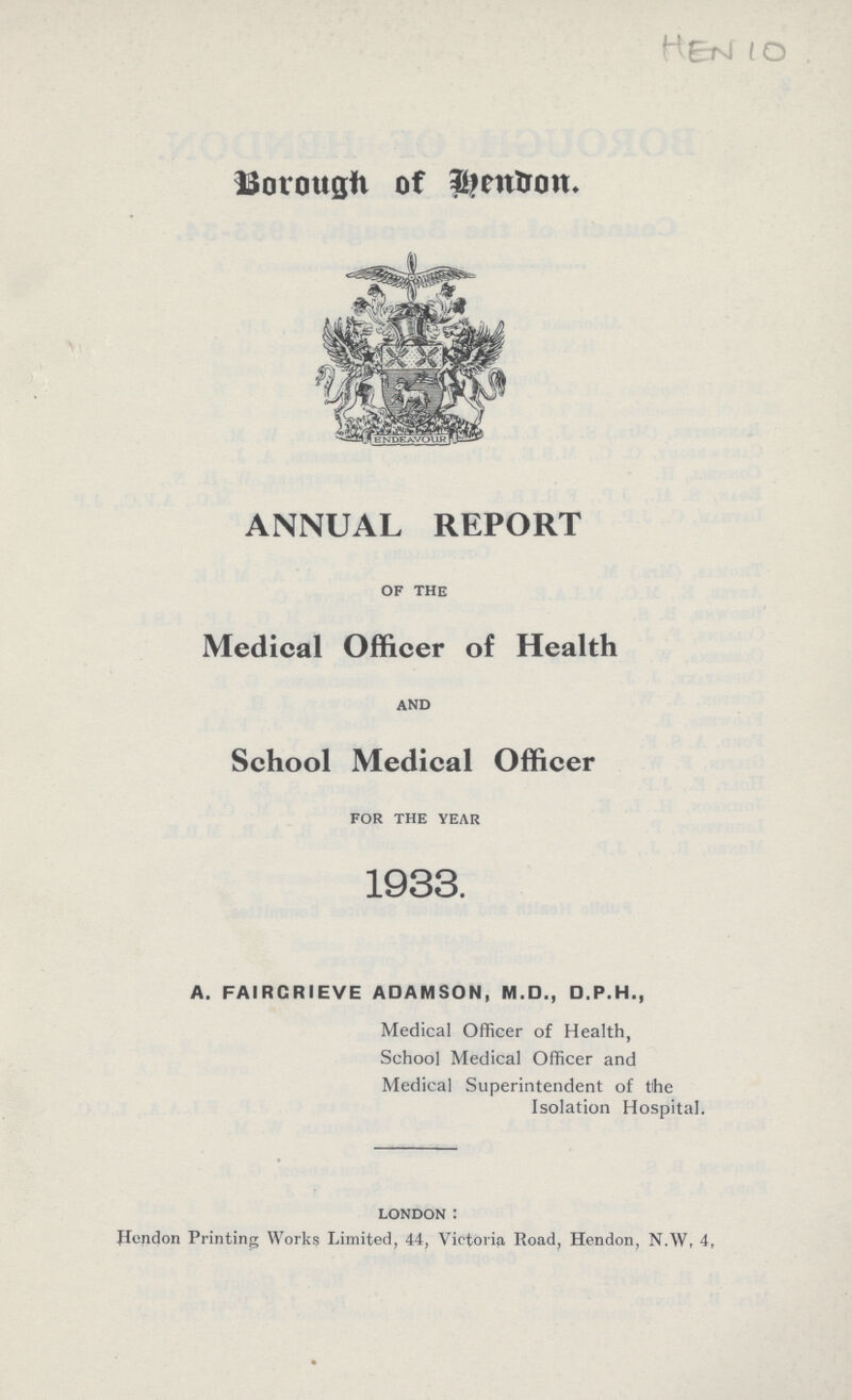 HEN 10 Borough of Hendon ANNUAL REPORT of the Medical Officer of Health and School Medical Officer for the year 1933. A. FAIRCRIEVE ADAMSON, M.D., D.P.H., Medical Officer of Health, School Medical Officer and Medical Superintendent of the Isolation Hospital. london: Hendon Printing Works Limited, 44, Victoria Road, Hendon, N.W, 4,