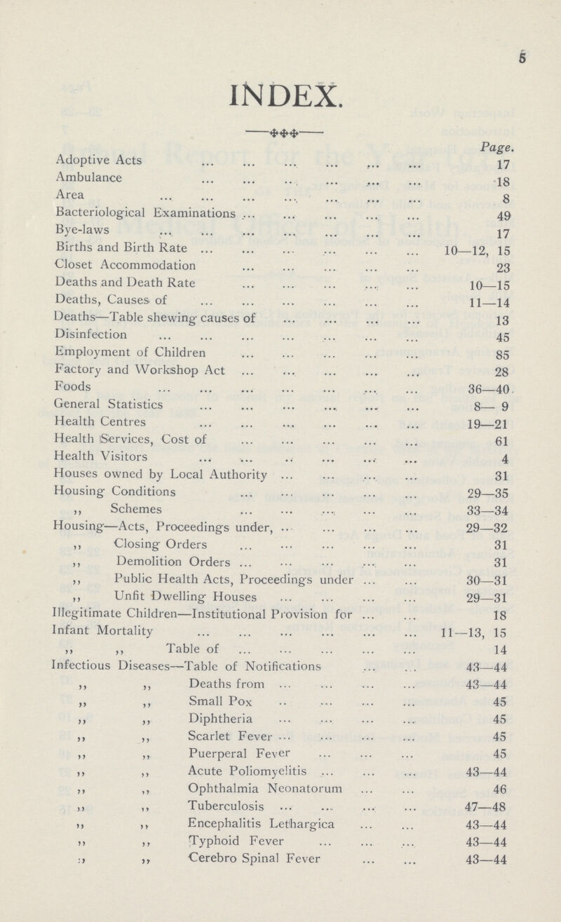 6 INDEX. Page. Adoptive Acts 17 Ambulance 18 Area 8 Bacteriological Examinations 49 Bye-laws 17 Births and Birth Rate 10—12, 15 Closet Accommodation 23 Deaths and Death Rate 10—15 Deaths, Causes of 11—14 Deaths—Table shewing causes of 13 Disinfection 45 Employment of Children 85 Factory and Workshop Act 28 Foods 36—40 General Statistics 8—9 Health Centres 19—21 Health Services, Cost of 61 Health Visitors 4 Houses owned by Local Authority 31 Housing Conditions 29—35 ,, Schemes 33—34 Housing—Acts, Proceedings under, 29—32 ,, Closing Orders 31 ,, Demolition Orders 31 ,, Public Health Acts, Proceedings under 30—31 ,, Unfit Dwelling Houses 29—31 Illegitimate Children—Institutional Provision for 18 Infant Mortality 11—13, 15 ,, ,, Table of 14 Infectious Diseases—Table of Notifications 43—44 ,, ,, Deaths from 43—44 ,, ,, Small Pox 45 ,, ,, Diphtheria 45 ,, ,, Scarlet Fever 45 ,, ,, Puerperal Fever 45 ,, ,, Acute Poliomyelitis 43—44 ,, ,, Ophthalmia Neonatorum 46 ,, ,, Tuberculosis 47—48 ,, ,, Encephalitis Lethargica 43—44 ,, ,, Typhoid Fever 43—44 Cerebro Spinal Fever 43—44