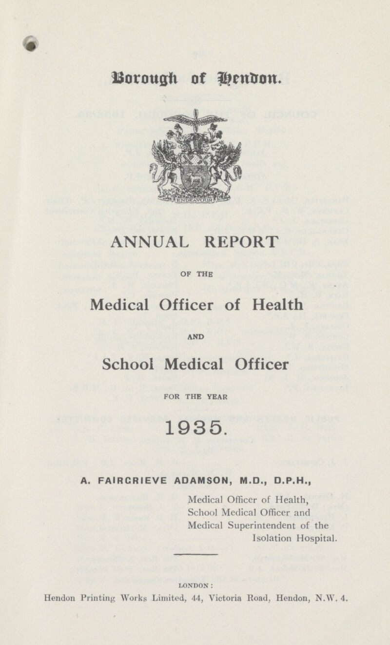 Borough of Hendon ANNUAL REPORT of the Medical Officer of Health AND School Medical Officer for the year 1935. A. FAIRCRIEVE ADAMSON, M.D., D.P.H., Medical Officer of Health, School Medical Officer and Medical Superintendent of the Isolation Hospital. london: Hendon Printing Works Limited, 44, Victoria Road, Hendon, N.W, 4,