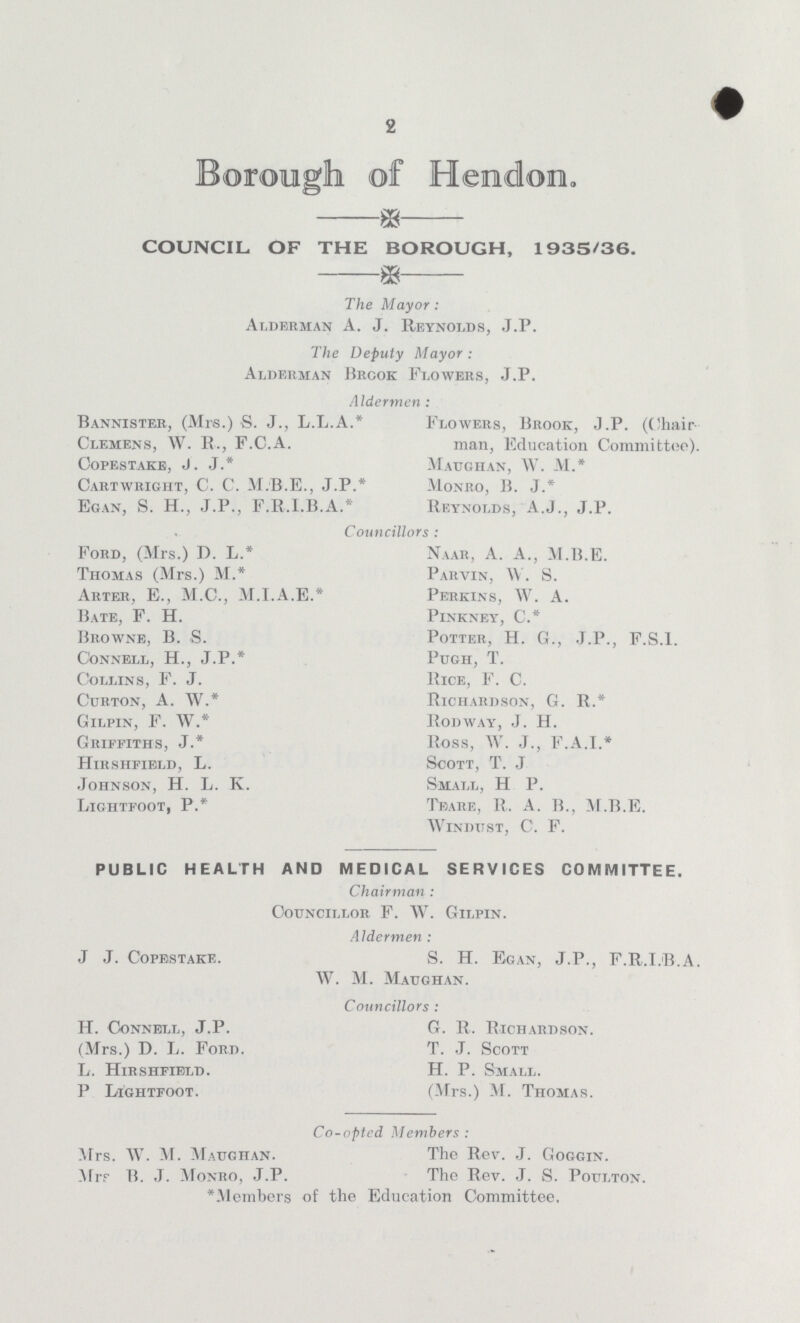 2 Borough of Hendon. COUNCIL OF THE BOROUGH, 1935/36. The Mayor: Alderman A. J. Reynolds, J.P. The Deputy Mayor : Alderman Brook Flowers, J.P. Aldermen : Bannister, (Mrs.) S. J., L.L.A.* Clemens, W. R., F.C.A. Copestake, J. J.* Cartwright, C. C. M.B.E., J.P.* Egan, S. H., J.P., F.R.I.B.A.* Flowers, Brook, J.P. (Chair man, Education Committee) Maughan, W. M. * Monro, B. J.* Reynolds, A.J., J.P. Councillors Ford, (Mrs.) D. L.* Thomas (Mrs.) M.* Arter, E., M.C., M.I.A.E.* Bate, F. H. Browne, B. S. CoNNELL, H., J.P.* Collins, F. J. Curton, A. W.* Gilpin, F. W.* Griffiths, J.* Hirshfield, L. Johnson, H. L. K. Lightfoot, P.* Naar, A. A., M.B.E. Parvin, W. S. Perkins, W. A. Pinkney, C.* Potter, H. G., J.P., F.S.I. Pugh, T. Rice, F. C. Richardson, G. R.* Rodway, J. H. Ross, W. J., F.A.I.* Scott, T. J Small, H P. Teare, R. A. B., M.B.E. windust, C. F. PUBLIC HEALTH AND MEDICAL SERVICES COMMITTEE. Chairman : Councillor F. W. Gilpin. Aldermen : J J. Copestake. S. H. Egan, J.P., F.R.I.B A W. M. Maughan. Councillors : H. Connell, J.P. G. R. Richardson. (Mrs.) D. L. Ford. T. J. Scott L. Hirshfibld. H. P. Small. P Lightfoot. (Mrs.) M. Thomas. Co-opted Members : Mrs. W. M. Maughan. The Rev. J. Goggin. Mrr B. J. Monro, J.P. The Rev. J. S. Poulton. *Members of the Education Committee.