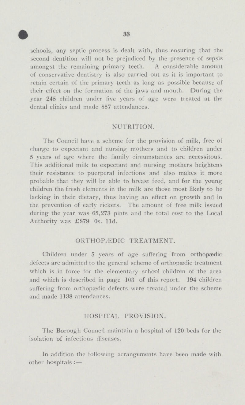 | 33 schools, any septic process is dealt with, thus ensuring that the second dentition will not be prejudiced by the presence of sepsis amongst the remaining primary teeth. A considerable amount of conservative dentistry is also carried out as it is important to retain certain of the primary teeth as long as possible because of their effect on the formation of the jaws and mouth. During the year 245 children under five years of age were treated at the dental clinics and made 557 attendances. NUTRITION. The Council have a scheme for the provision of milk, free of charge to expectant and nursing mothers and to children under 5 years of age where the family circumstances are necessitous. This additional milk to expectant and nursing mothers heightens their resistance to puerperal infections and also makes it more probable that they will be able to breast feed, and for the young children the fresh elements in the milk are those most likely to be lacking in their dietary, thus having an effect on growth and in the prevention of early rickets. The amount of free milk issued during the year was 65,273 pints and the total cost to the Local Authority was £879 Os. lid. ORTHOPEDIC TREATMENT. Children under 5 years of age suffering from orthopasdic defects are admitted to the general scheme of orthopaedic treatment which is in force for the elementary school children of the area and which is described in page 103 of this report. 194 children suffering from orthopaedic defects were treated under the scheme and made 1138 attendances. HOSPITAL PROVISION. The Borough Council maintain a hospital of 120 beds for the isolation of infectious diseases. In addition the following arrangements have been made with other hospitals:—