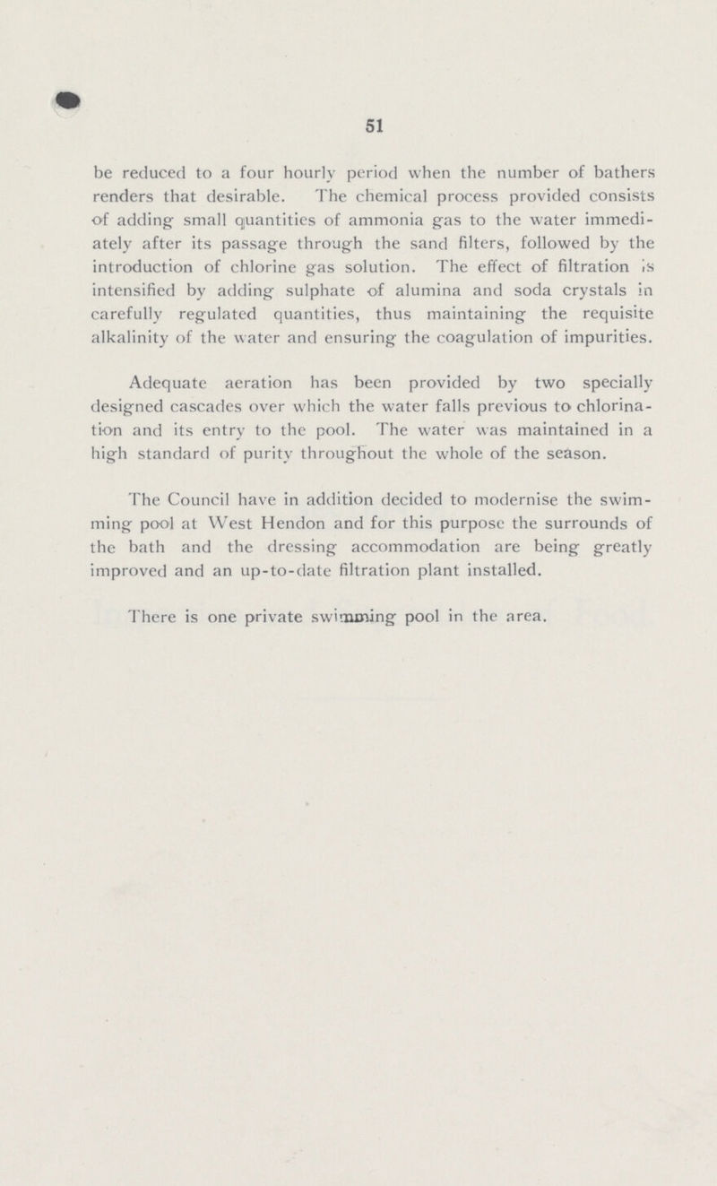 51 be reduced to a four hourly period when the number of bathers renders that desirable. The chemical process provided consists of adding small quantities of ammonia gas to the water immedi ately after its passage through the sand filters, followed by the introduction of chlorine gas solution. The effect of filtration is intensified by adding- sulphate of alumina and soda crystals in carefully regulated quantities, thus maintaining the requisite alkalinity of the water and ensuring the coagulation of impurities. Adequate aeration has been provided by two specially designed cascades over which the water falls previous to chlorina tion and its entry to the pool. The water was maintained in a high standard of purity throughout the whole of the season. The Council have in addition decided to modernise the swim ming pool at West Hendon and for this purpose the surrounds of the bath and the dressing accommodation are being greatly improved and an up-to-date filtration plant installed. There is one private swimming pool in the area.