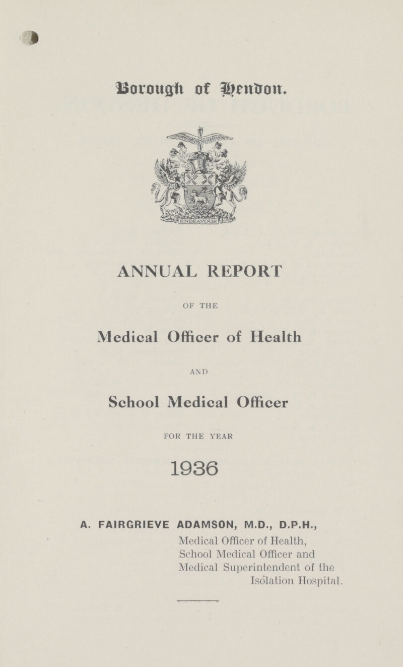 Borough of bendon. ANNUAL REPORT of the Medical Officer of Health and School Medical Officer for the year 1936 A. FAIRGRIEVE ADAMSON, M.D., D.P.H., Medical Officer of Health, School Medical Officer and Medical Superintendent of the Isolation Hospital.