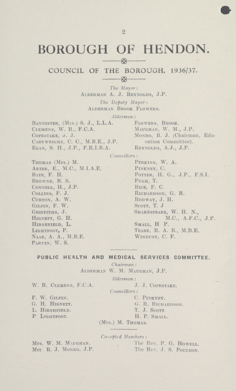 2 BOROUGH OF HENDON. COUNCIL OF THE BOROUGH, 1936/37. The Mayor: Alderman A. J. Reynolds, J.P. The Deputy Mayor: Alderman Brook Flowers. Aldermen : Bannister, (Mis.) S. J., L.L.A. Flowers, Brook. Clemens, W.R., F.C.A. Maughan, W. M., J.P. Copestake, j.j. Monro, B. J. (Chairman, Edu Caiitwright, C. C., M.B.E., J.P. cation Committee). Egan, S. H., J.P., F.R.I.B.A. Reynolds, A.J., J.P. Councillors : Thomas (Mrs.) M. Perkins, W. A. Arter, E., M.C., M.I.A.E. Pinkney, C. Bate, F. H. Potter, H. G., J.P., F.S.I. Browne, B. S. Pugh, T. Connell, H., J.P. Rice, F. C. Collins, F. J. Richardson, G. R. Curton, A. W. Rodway, J. H. Gilpin, F. W. Scott, T. J Griffiths, J. Shakespeare, W. H. N., Hignett, G. H. M.C., A.F.C., J.P. Hirshfield, L. Small, H P. Lightfoot, P. Teare, R. A. B., M.B.E. Naar, A. A., M.B.E. Windijst, C. F. Parvin. W. S. PUBLIC HEftLTH AND MEDICAL SERVICES COMMITTEE. Chairman : Alderman W. M. Maughan, J.P. Aldermen : W. R. Clemens, F.C.A. J. J. Copestake. Councillors : F. TV. Gilpin. C. Pinkney. G. H. Hignett. G. R. Richardson. L. Hirshfield. T. J. Scott P Lightfoot. H. P. Small. (Mrs.) M. Thomas. Co-opted Members: Mrs. W. M. Maughan. The Pev. P. G. Howell. Mr? B. J, Monro, J.P, The Rov. J. S. Poulton.