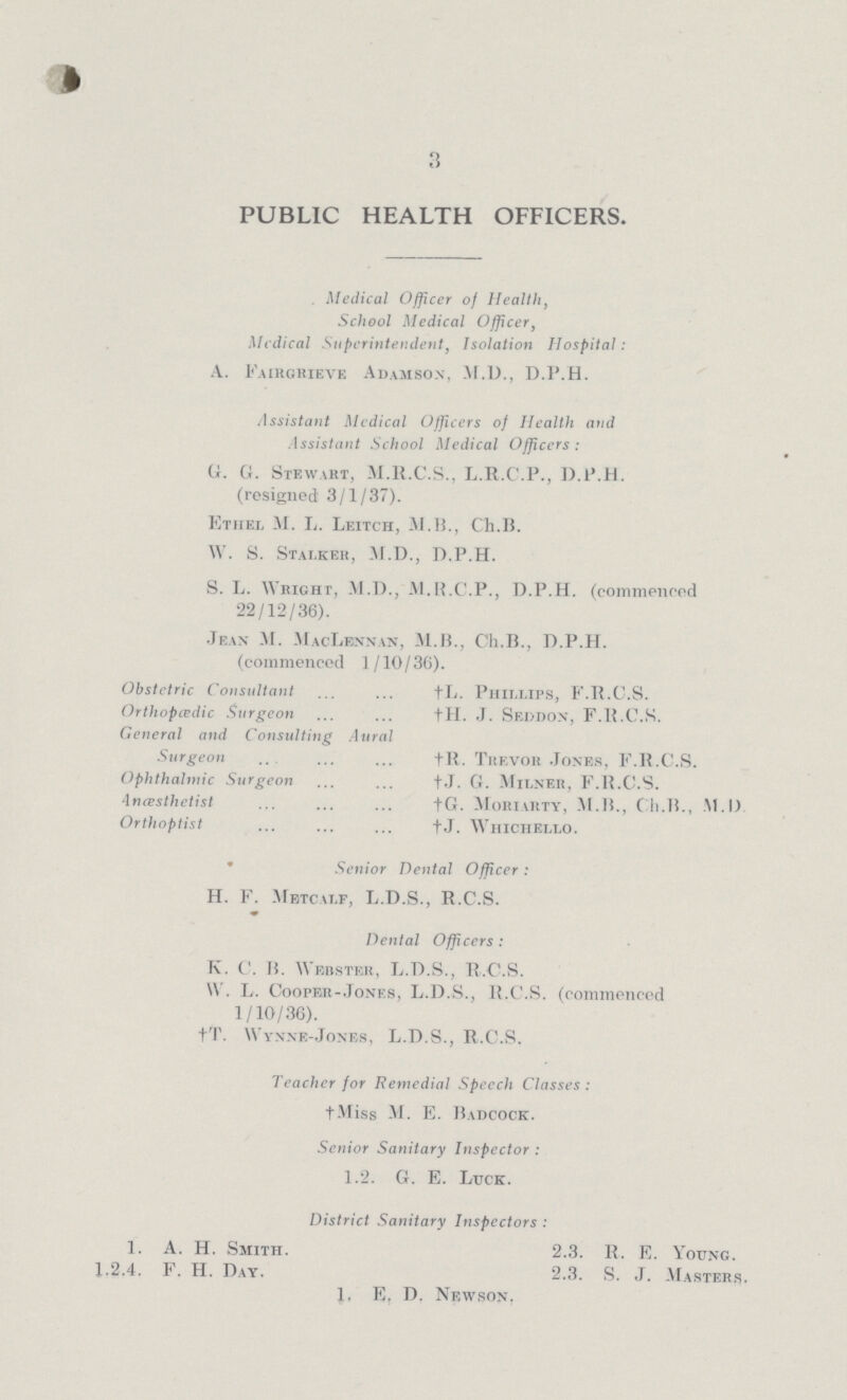 3 PUBLIC HEALTH OFFICERS. Medical Officer of Health, School Medical Officer, Medical Superintendent, Isolation Hospital: A. Fairgrievf. Adamsox, M.D., D.P.H. Assistant Medical Officers of Health and Assistant School Medical Officers: G. G. Stewart, M.R.C.S., L.R.C.P., D.P.H. (resigned 3/1/37). Etiiel M. L. Leitch, M.B., Ch.B. W. S. Stalker, M.D., D.P.H. S. L. Wright, M.D., M.B.C.P., D.P.H. (commenced 22/12/36). Jean M. MacLennan, M.B., Ch.B., D.P.H. (commenced 1/10/36). Obstetric Consultant †L. Phillips, F.R.C.S. Orthopcedic Surgeon †H. J. Seddon, F.R.C.S. General and Consulting Aural Surgeon †R. Trevor Jones, F.R.C.S. Ophthalmic Surgeon †J. G. milner, F.R.C.S. incesthetist †G. Moriarty, M.B., Ch.B., M.D. Orthoptist †J. whichello. Senior Dental Officer : H. F. Mbtcalf, L.D.S., R.C.S. Dental Officers: K. C. B. Webster, L.D.S., R.C.S. W. L. Cooper-Jones, L.D.S., R.C.S. (commencod 1/10/36). †T. Wynne-Jones, L.D.S., R.C.S. Teacher for Remedial Speech Classes: †Miss M. E. Badcock. Senior Sanitary Inspector : 1.2. G. E. Luck. District Sanitary Inspectors : 1. A. H. Smith. 2.3. R. E. Young. 1.2.4. F. H. Day. 2.3. S. J. Masters. 1, E. D. Newson.