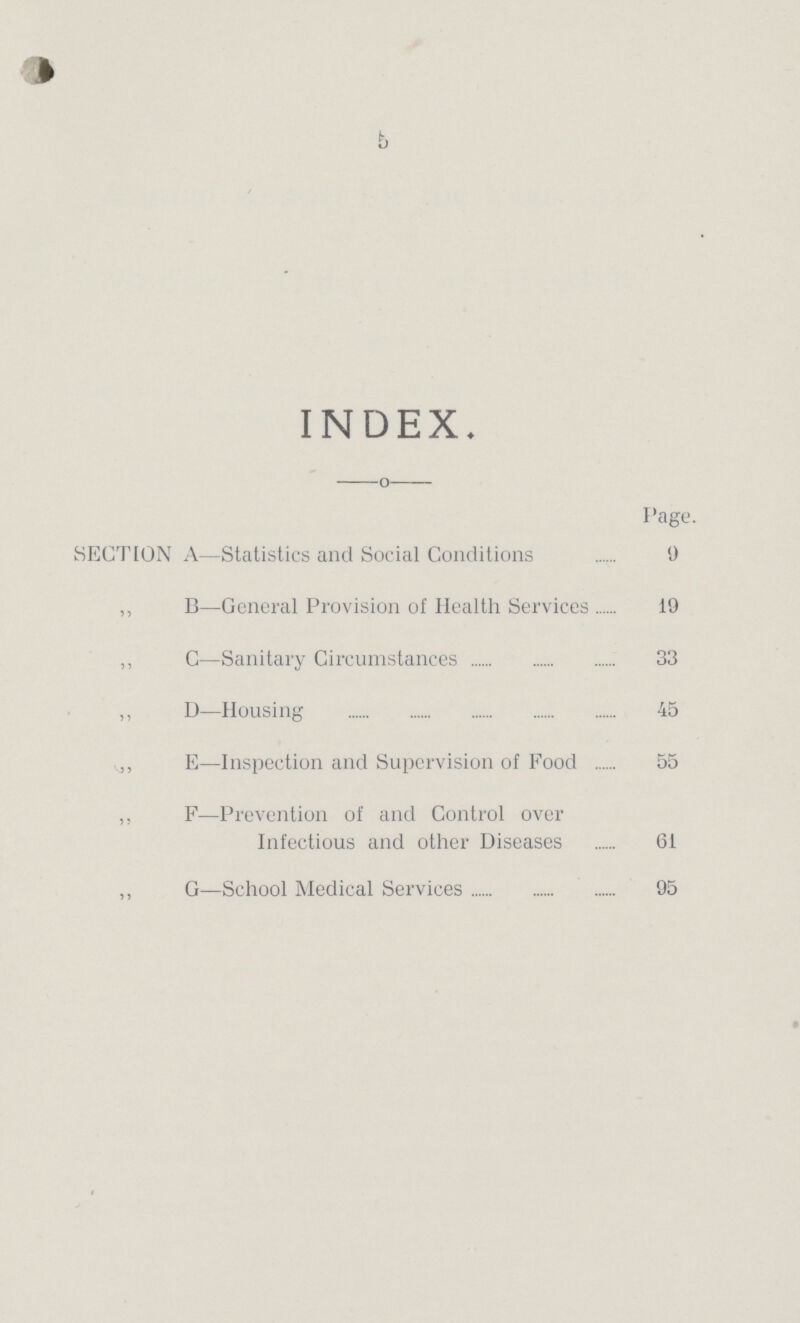 5 INDEX. o Page. SECTION A—Statistics and Social Conditions 9 ,, B—General Provision of Health Services 19 ,, C—Sanitary Circumstances 33 ,, D—Housing 45 ,, E—Inspection and Supervision of Food 55 ,, F—Prevention of and Control over Infectious and other Diseases 61 ,, G—School Medical Services 95