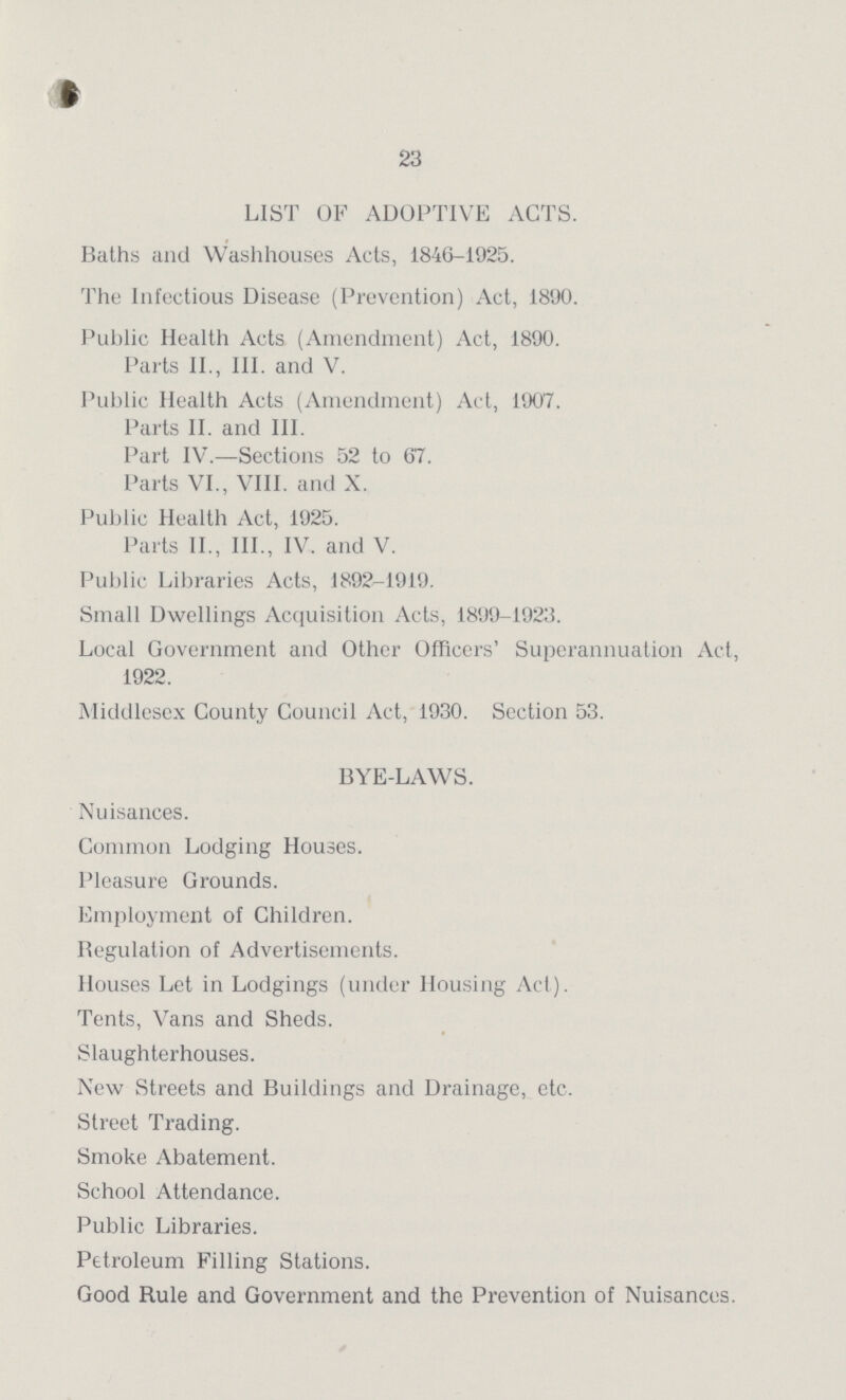 23 LIST OF ADOPTIVE ACTS. Baths and Washhouses Acts, 1846-1925. The Infectious Disease (Prevention) Act, 1890. Public Health Acts (Amendment) Act, 1890. Parts II., III. and V. Public Health Acts (Amendment) Act, 1907. Parts II. and III. Part IV.—Sections 52 to 67. Parts VI., VIII. and X. Public Health Act, 1925. Parts II., III., IV. and V. Public Libraries Acts, 1892-1919. Small Dwellings Acquisition Acts, 1899-1923. Local Government and Other Officers' Superannuation Act, 1922. Middlesex County Council Act, 1930. Section 53. BYE-LAWS. Nuisances. Common Lodging Houses. Pleasure Grounds. Employment of Children. Begulation of Advertisements. Houses Let in Lodgings (under Housing Act). Tents, Vans and Sheds. Slaughterhouses. New Streets and Buildings and Drainage, etc. Street Trading. Smoke Abatement. School Attendance. Public Libraries. Petroleum Filling Stations. Good Rule and Government and the Prevention of Nuisances.