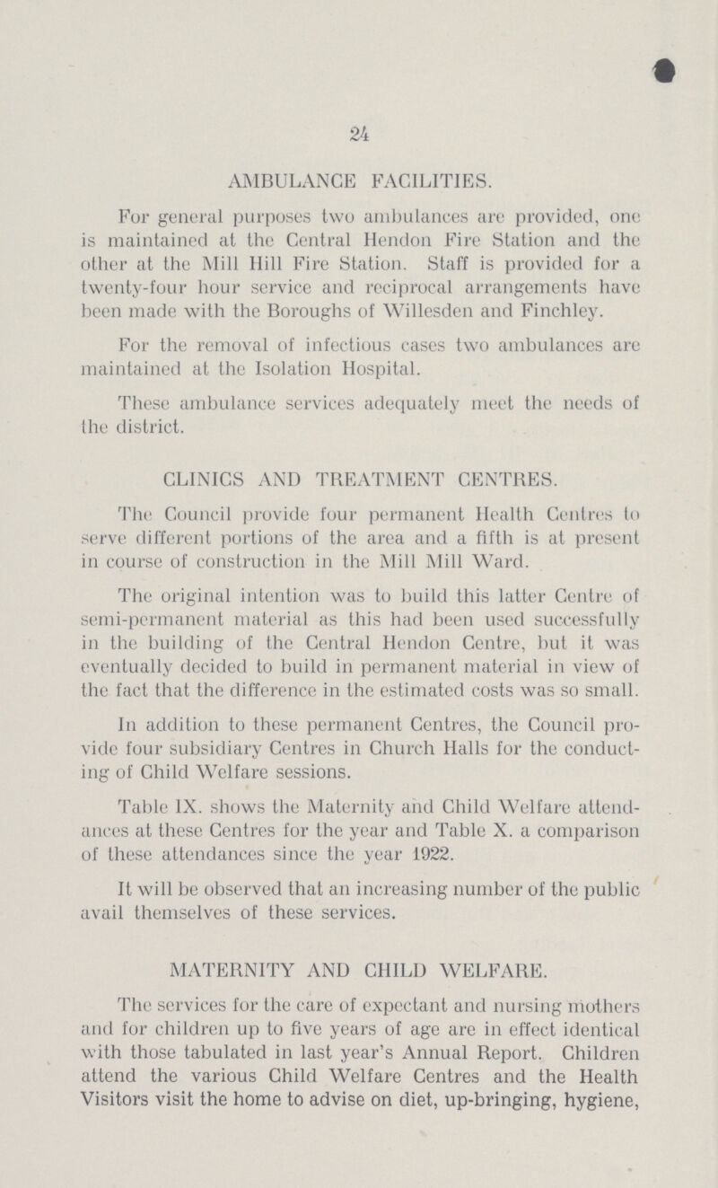 24 AMBULANCE FACILITIES. For general purposes two ambulances are provided, one is maintained at the Central Hendon Fire Station and the other at the Mill Hill Fire Station. Staff is provided for a twenty-four hour service and reciprocal arrangements have been made with the Boroughs of Willesden and Finchley. For the removal of infectious cases two ambulances are maintained at the Isolation Hospital. These ambulance services adequately meet the needs of the district. CLINICS AND TREATMENT CENTRES. The Council provide four permanent Health Centres to serve different portions of the area and a fifth is at present in course of construction in the Mill Mill Ward. The original intention was to build this latter Centre of semi-permanent material as this had been used successfully in the building of the Central Hendon Centre, but it was eventually decided to build in permanent material in view of the fact that the difference in the estimated costs was so small. In addition to these permanent Centres, the Council pro vide four subsidiary Centres in Church Halls for the conduct ing of Child Welfare sessions. Table IX. shows the Maternity and Child Welfare attend ances at these Centres for the year and Table X. a comparison of these attendances since the year 1922. It will be observed that an increasing number of the public avail themselves of these services. MATERNITY AND CHILD WELFARE. The services for the care of expectant and nursing mothers and for children up to five years of age are in effect identical with those tabulated in last year's Annual Report. Children attend the various Child Welfare Centres and the Health Visitors visit the home to advise on diet, up-bringing, hygiene,