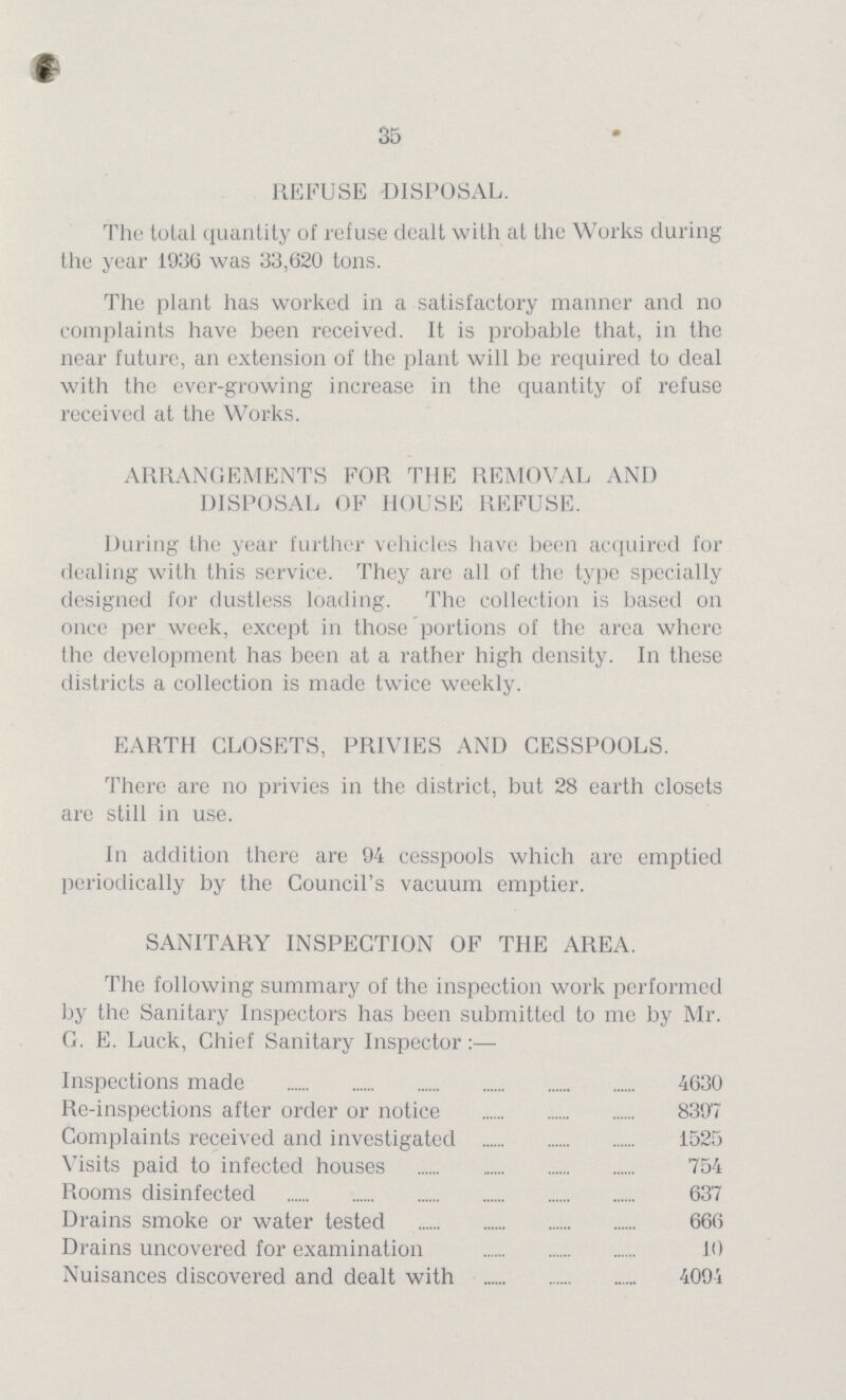 35 REFUSE -DISPOSAL. The total quantity of refuse dealt with at the Works during the year 1936 was 33,620 tons. The plant has worked in a satisfactory manner and no complaints have been received. It is probable that, in the near future, an extension of the plant will be required to deal with the ever-growing increase in the quantity of refuse received at the Works. ARRANGEMENTS FOR THE REMOVAL AND DISPOSAL OF HOUSE REFUSE. During the year further vehicles have been acquired for dealing with this service. They are all of the type specially designed for dustless loading. The collection is based on once per week, except in those portions of the area where the development has been at a rather high density. In these districts a collection is made twice weekly. EARTH CLOSETS, PRIVIES AND CESSPOOLS. There are no privies in the district, but 28 earth closets are still in use. In addition there are 94 cesspools which are emptied periodically by the Council's vacuum emptier. SANITARY INSPECTION OF THE AREA. The following summary of the inspection work performed by the Sanitary Inspectors has been submitted to me by Mr. G. E. Luck, Chief Sanitary Inspector Inspections made 4630 Re-inspections after order or notice 8397 Complaints received and investigated 1525 Visits paid to infected houses 754 Rooms disinfected 637 Drains smoke or water tested 666 Drains uncovered for examination 10 Nuisances discovered and dealt with 4094