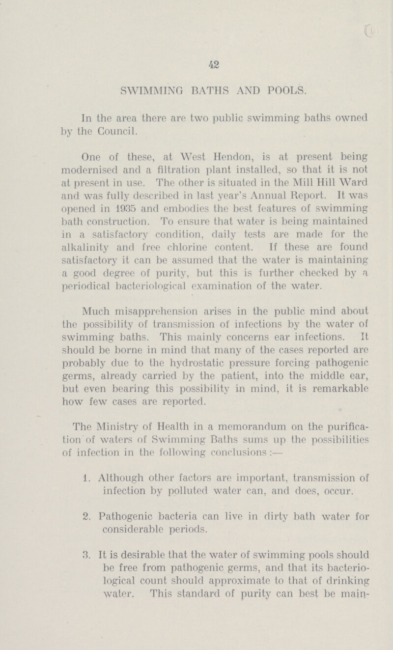 V. 42 SWIMMING BATHS AND POOLS. In the area there are two public swimming baths owned by the Council. One of these, at West Hendon, is at present being modernised and a filtration plant installed, so that it is not at present in use. The other is situated in the Mill Hill Ward and was fully described in last year's Annual Report. It was opened in 1935 and embodies the best features of swimming bath construction. To ensure that water is being maintained in a satisfactory condition, daily tests are made for the alkalinity and free chlorine content. If these are found satisfactory it can be assumed that the water is maintaining a good degree of purity, but this is further checked by a periodical bacteriological examination of the water. Much misapprehension arises in the public mind about the possibility of transmission of infections by the water of swimming baths. This mainly concerns ear infections. It should be borne in mind that many of the cases reported are probably due to the hydrostatic pressure forcing pathogenic germs, already carried by the patient, into the middle ear, but even bearing this possibility in mind, it is remarkable how few cases are reported. The Ministry of Health in a memorandum on the purifica tion of waters of Swimming Baths sums up the possibilities of infection in the following conclusions :— 1. Although other factors are important, transmission of infection by polluted water can, and does, occur. 2. Pathogenic bacteria can live in dirty bath water for considerable periods. 3. It is desirable that the water of swimming pools should be free from pathogenic germs, and that its bacterio logical count should approximate to that of drinking water. This standard of purity can best be main¬