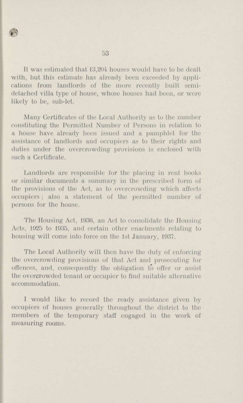 53 It was estimated that 13,204 houses would have to be dealt with, but this estimate has already been exceeded by appli cations from landlords of the more recently built semi detached villa type of house, whose houses had been, or were likely to be, sub-let. Many Certificates of the Local Authority as to the number constituting the Permitted Number of Persons in relation to a house have already been issued and a pamphlet for the assistance of landlords and occupiers as to their rights and duties under the overcrowding provisions is enclosed with such a Certificate. Landlords are responsible for the placing in rent books or similar documents a summary in the prescribed form of the provisions of the Act, as to overcrowding which affects occupiers; also a statement of the permitted number of persons for the house. The Housing Act, 1936, an Act to consolidate the Housing Acts, 1925 to 1935, and certain other enactments relating to housing will come into force on the 1st January, 1937. The Local Authority will then have the duty of enforcing the overcrowding provisions of that Act and prosecuting for offences, and, consequently the obligation to offer or assist the overcrowded tenant or occupier to find suitable alternative accommodation. I would like to record the ready assistance given by occupiers of houses generally throughout the district to the members of the temporary staff engaged in the work of measuring rooms.