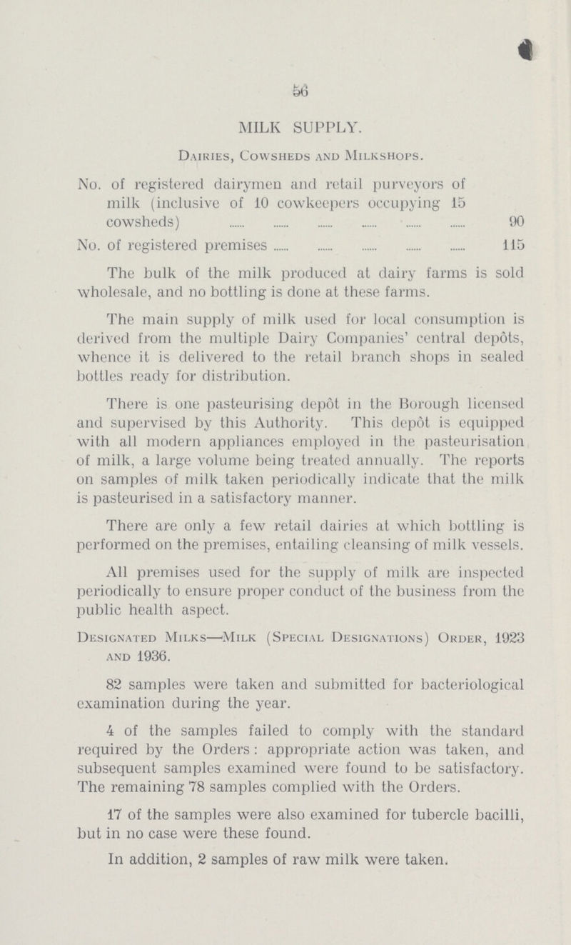 56 MILK SUPPLY. Dairies, Cowsheds and Milkshops. No. of registered dairymen and retail purveyors of milk (inclusive of 10 cowkeepers occupying 15 cowsheds) 90 No. of registered premises 115 The bulk of the milk produced at dairy farms is sold wholesale, and no bottling is done at these farms. The main supply of milk used for local consumption is derived from the multiple Dairy Companies' central depots, whence it is delivered to the retail branch shops in sealed bottles ready for distribution. There is one pasteurising depot in the Borough licensed and supervised by this Authority. This depot is equipped with all modern appliances employed in the pasteurisation of milk, a large volume being treated annually. The reports on samples of milk taken periodically indicate that the milk is pasteurised in a satisfactory manner. There are only a few retail dairies at which bottling is performed on the premises, entailing cleansing of milk vessels. All premises used for the supply of milk are inspected periodically to ensure proper conduct of the business from the public health aspect. Designated Milks—'Milk (Special Designations) Order, 1923 and 1936. 82 samples were taken and submitted for bacteriological examination during the year. 4 of the samples failed to comply with the standard required by the Orders : appropriate action was taken, and subsequent samples examined were found to be satisfactory. The remaining 78 samples complied with the Orders. 17 of the samples were also examined for tubercle bacilli, but in no case were these found. In addition, 2 samples of raw milk were taken.