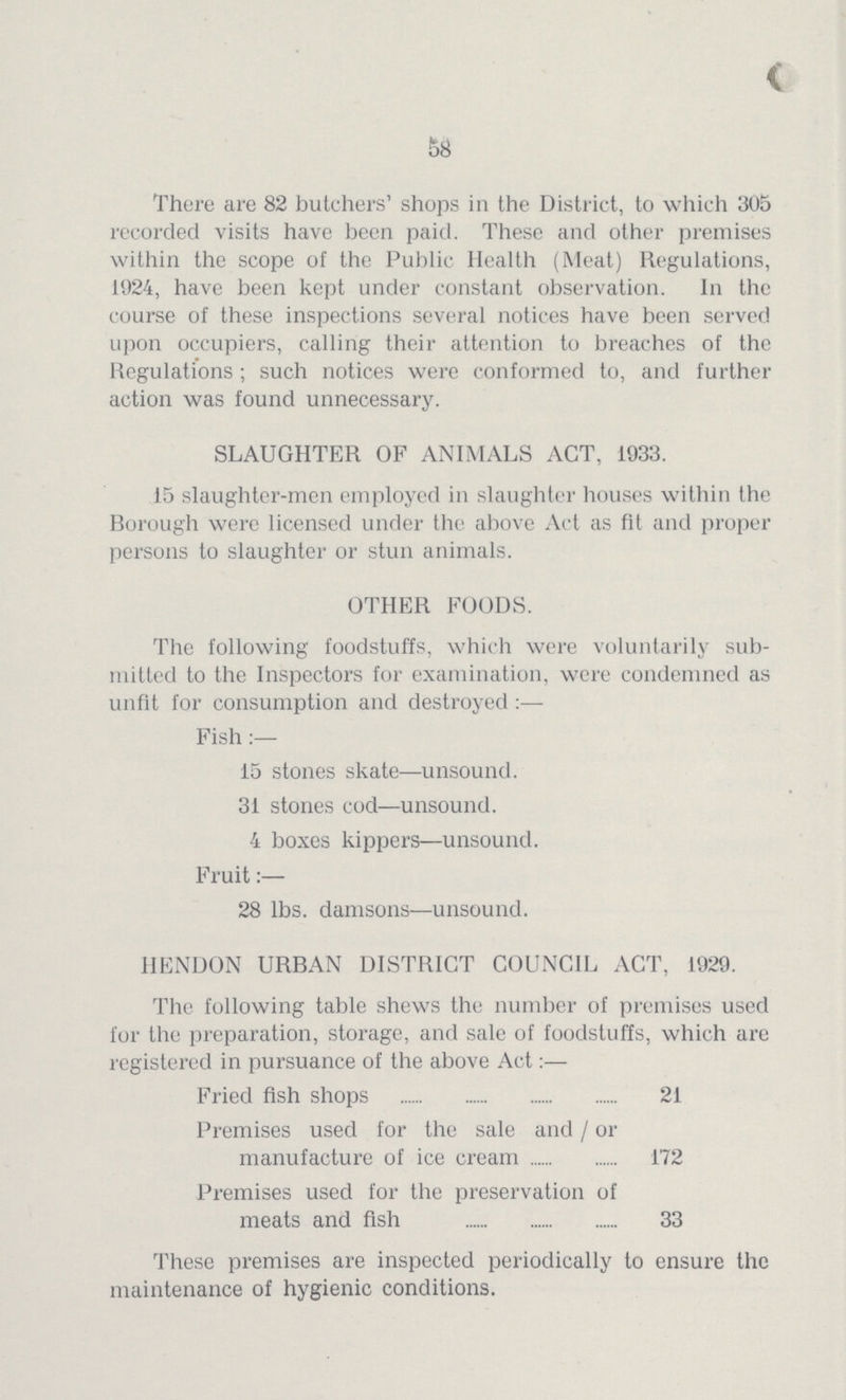 58 There are 82 butchers' shops in the District, to which 305 recorded visits have been paid. These and other premises within the scope of the Public Health (Meat) Regulations, 1924, have been kept under constant observation. In the course of these inspections several notices have been served upon occupiers, calling their attention to breaches of the Regulations ; such notices were conformed to, and further action was found unnecessary. SLAUGHTER OF ANIMALS ACT, 1933. 15 slaughter-men employed in slaughter houses within the Borough were licensed under the above Act as fit and proper persons to slaughter or stun animals. OTHER FOODS. The following foodstuffs, which were voluntarily sub mitted to the Inspectors for examination, were condemned as unfit for consumption and destroyed :— Fish :— 15 stones skate—unsound. 31 stones cod—unsound. 4 boxes kippers—unsound. Fruit:— 28 lbs. damsons—unsound. HENDON URBAN DISTRICT COUNCIL ACT, 1929. The following table shews the number of premises used for the preparation, storage, and sale of foodstuffs, which are registered in pursuance of the above Act:— Fried fish shops 21 Premises used for the sale and / or manufacture of ice cream 172 Premises used for the preservation of meats and fish 33 These premises are inspected periodically to ensure the maintenance of hygienic conditions.