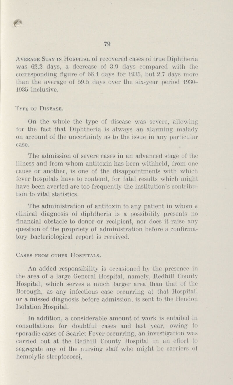 79 Average Stay in Hospital of recovered cases of true Diphtheria was 62.2 days, a decrease of 3.9 days compared with the corresponding figure of 66.1 days for 1935, but 2.7 days more than the average of 59.5 days over the six-year period 1930 1935 inclusive. Type of Disease. On the whole the type of disease was severe, allowing for the fact that Diphtheria is always an alarming malady on account of the uncertainty as to the issue in any particular case. The admission of severe cases in an advanced stage of the illness and from whom antitoxin has been withheld, from one cause or another, is one of the disappointments with which fever hospitals have to contend, for fatal results which might have been averted are too frequently the institution's contribu tion to vital statistics. The administration of antitoxin to any patient in whom a clinical diagnosis of diphtheria is a possibility presents no financial obstacle to donor or recipient, nor does it raise any question of the propriety of administration before a confirma tory bacteriological report is received. Cases from other Hospitals. An added responsibility is occasioned by the presence in the area of a large General Hospital, namely, Redhill County Hospital, which serves a much larger area than that of the Borough, as any infectious case occurring at that Hospital, or a missed diagnosis before admission, is sent to the Hendon Isolation Hospital. In addition, a considerable amount of work is entailed in consultations for doubtful cases and last year, owing to sporadic cases of Scarlet Fever occurring, an investigation was carried out at the Redhill County Hospital in an effort to segregate any of the nursing staff who might be carriers of hemolytic streptococci,