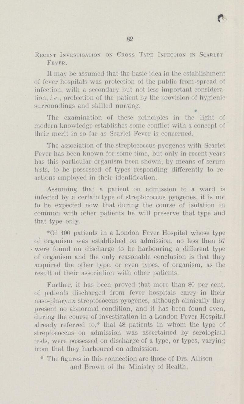 82 Recent Investigation on Cross Type Infection in Scarlet Fever. It may be assumed that the basic idea in the establishment of fever hospitals was protection of the public from-spread of infection, with a secondary but not less important considera tion, i.e., protection of the patient by the provision of hygienic surroundings and skilled nursing. The examination of these principles in the light of modern knowledge establishes some conflict with a concept of their merit in so far as Scarlet Fever is concerned. The association of the streptococcus pyogenes with Scarlet Fever has been known for some time, but only in recent years has this particular organism been shown, by means of serum tests, to be possessed of types responding differently to re actions employed in their identification. Assuming that a patient on admission to a ward is infected by a certain type of streptococcus pyogenes, it is not to be expected now that during the course of isolation in common with other patients he will preserve that type and that type only. *Of 100 patients in a London Fever Hospital whose type of organism was established on admission, no less than 57 were found on discharge to be harbouring a different type of organism and the only reasonable conclusion is that they acquired the other type, or even types, of organism, as the result of their association with other patients. Further, it has been proved that more than 80 per cent, of patients discharged from fever hospitals carry in their naso-pharynx streptococcus pyogenes, although clinically they present no abnormal condition, and it has been found even, during the course of investigation in a London Fever Hospital already referred to,* that 48 patients in whom the type of streptococcus on admission was ascertained by serological tests, were possessed on discharge of a type, or types, varying from that they harboured on admission. * The figures in this connection are those of Drs. Allison and Brown of the Ministry of Health.