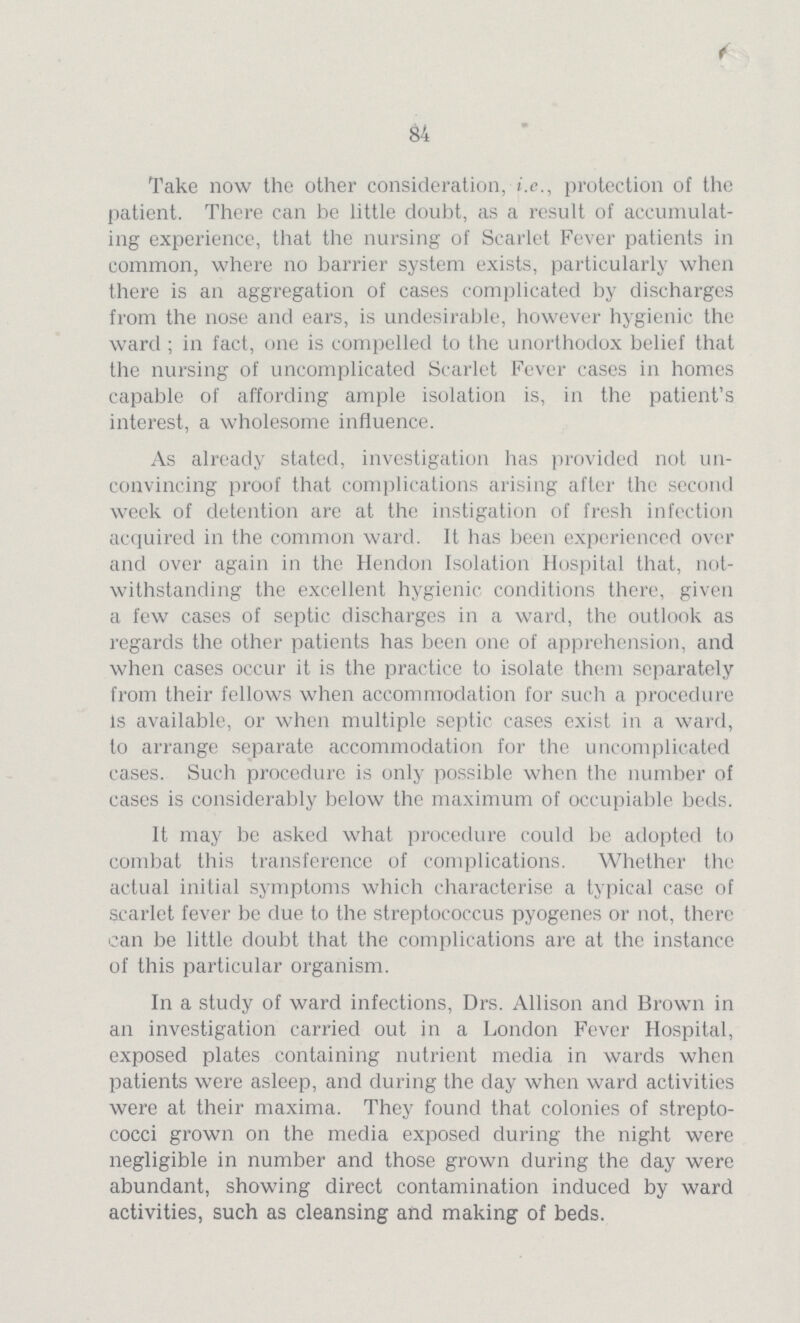 84 Take now the other consideration, i.e., protection of the patient. There can be little doubt, as a result of accumulat ing experience, that the nursing of Scarlet Fever patients in common, where no barrier system exists, particularly when there is an aggregation of cases complicated by discharges from the nose and ears, is undesirable, however hygienic the ward ; in fact, one is compelled to the unorthodox belief that the nursing of uncomplicated Scarlet Fever cases in homes capable of affording ample isolation is, in the patient's interest, a wholesome influence. As already stated, investigation has provided not un convincing proof that complications arising after the second week of detention are at the instigation of fresh infection acquired in the common ward. It has been experienced over and over again in the Hendon Isolation Hospital that, not withstanding the excellent hygienic conditions there, given a few cases of septic discharges in a ward, the outlook as regards the other patients has been one of apprehension, and when cases occur it is the practice to isolate them separately from their fellows when accommodation for such a procedure is available, or when multiple septic cases exist in a ward, to arrange separate accommodation for the uncomplicated cases. Such procedure is only possible when the number of cases is considerably below the maximum of occupiable beds. It may be asked what procedure could be adopted to combat this transference of complications. Whether the actual initial symptoms which characterise a typical case of scarlet fever be due to the streptococcus pyogenes or not, there can be little doubt that the complications are at the instance of this particular organism. In a study of ward infections, Drs. Allison and Brown in an investigation carried out in a London Fever Hospital, exposed plates containing nutrient media in wards when patients were asleep, and during the day when ward activities were at their maxima. They found that colonies of strepto cocci grown on the media exposed during the night were negligible in number and those grown during the day were abundant, showing direct contamination induced by ward activities, such as cleansing and making of beds.