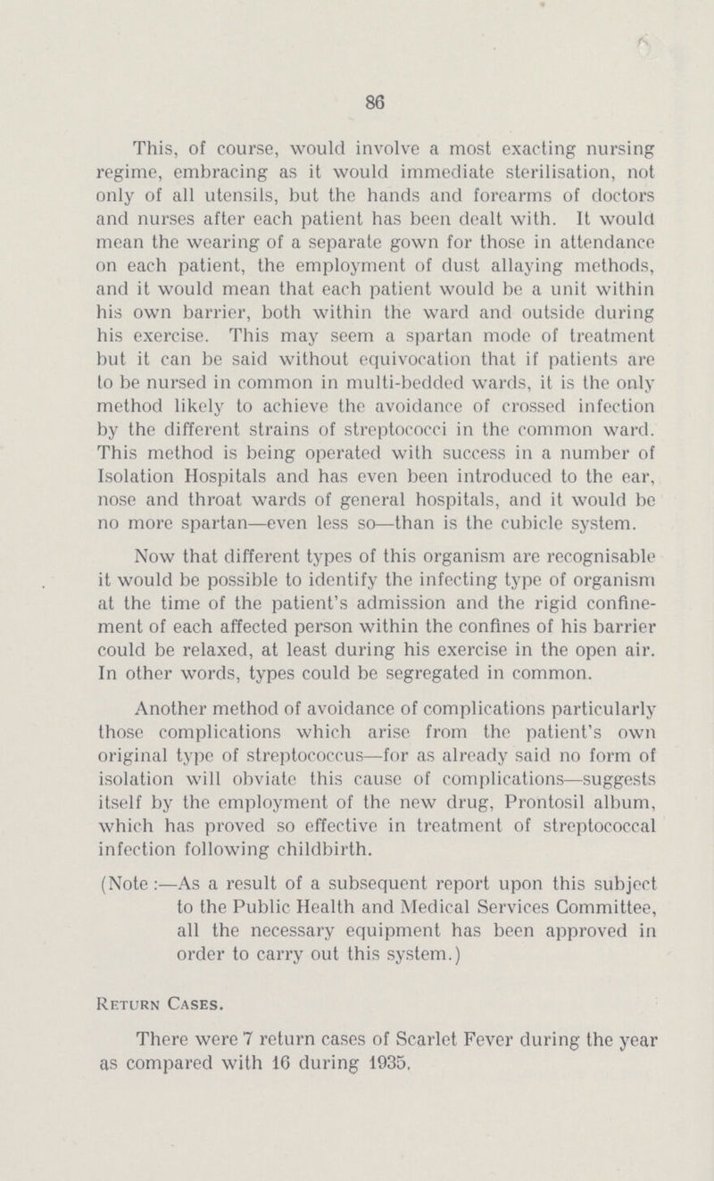 86 This, of course, would involve a most exacting nursing regime, embracing as it would immediate sterilisation, not only of all utensils, but the hands and forearms of doctors and nurses after each patient has been dealt with. It would mean the wearing of a separate gown for those in attendance on each patient, the employment of dust allaying methods, and it would mean that each patient would be a unit within his own barrier, both within the ward and outside during his exercise. This may seem a spartan mode of treatment but it can be said without equivocation that if patients are to be nursed in common in multi-bedded wards, it is the only method likely to achieve the avoidance of crossed infection by the different strains of streptococci in the common ward. This method is being operated with success in a number of Isolation Hospitals and has even been introduced to the ear, nose and throat wards of general hospitals, and it would be no more spartan—even less so—than is the cubicle system. Now that different types of this organism are recognisable it would be possible to identify the infecting type of organism at the time of the patient's admission and the rigid confine ment of each affected person within the confines of his barrier could be relaxed, at least during his exercise in the open air. In other words, types could be segregated in common. Another method of avoidance of complications particularly those complications which arise from the patient's own original type of streptococcus—for as already said no form of isolation will obviate this cause of complications—suggests itself by the employment of the new drug, Prontosil album, which has proved so effective in treatment of streptococcal infection following childbirth. (Note :—As a result of a subsequent report upon this subject to the Public Health and Medical Services Committee, all the necessary equipment has been approved in order to carry out this system.) Return Cases. There were 7 return cases of Scarlet Fever during the year as compared with 16 during 1935.