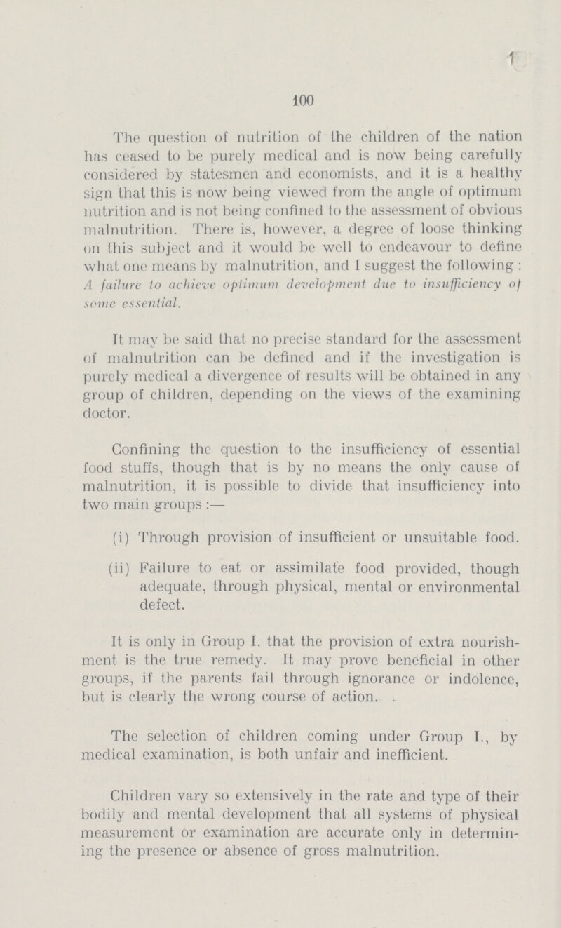 100 The question of nutrition of the children of the nation has ceased to be purely medical and is now being carefully considered by statesmen and economists, and it is a healthy sign that this is now being viewed from the angle of optimum nutrition and is not being confined to the assessment of obvious malnutrition. There is, however, a degree of loose thinking on this subject and it would be well to endeavour to define what one means by malnutrition, and I suggest the following : A failure to achieve optimum development due to insufficiency of some essential. It may be said that no precise standard for the assessment of malnutrition can be defined and if the investigation is purely medical a divergence of results will be obtained in any group of children, depending on the views of the examining doctor. Confining the question to the insufficiency of essential food stuffs, though that is by no means the only cause of malnutrition, it is possible to divide that insufficiency into two main groups :— (i) Through provision of insufficient or unsuitable food. (ii) Failure to eat or assimilate food provided, though adequate, through physical, mental or environmental defect. It is only in Group I. that the provision of extra nourish ment is the true remedy. It may prove beneficial in other groups, if the parents fail through ignorance or indolence, but is clearly the wrong course of action. . The selection of children coming under Group I., by medical examination, is both unfair and inefficient. Children vary so extensively in the rate and type of their bodily and mental development that all systems of physical measurement or examination are accurate only in determin ing the presence or absence of gross malnutrition.