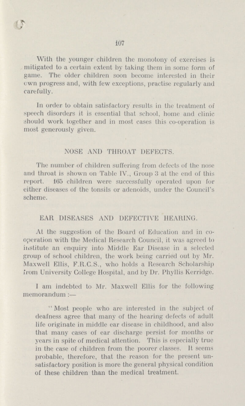 107 With the younger children the monotony of exercises is mitigated to a certain extent by taking them in some form of game. The older children soon become interested in their own progress and, with few exceptions, practise regularly and carefully. In order to obtain satisfactory results in the treatment of speech disorders it is essential that school, home and clinic should work together and in most cases this co-operation is most generously given. NOSE AND THROAT DEFECTS. The number of children suffering from defects of the nose and throat is shown on Table IV., Group 3 at the end of this report. 165 children were successfully operated upon for either diseases of the tonsils or adenoids, under the Council's scheme. EAR DISEASES AND DEFECTIVE HEARING. At the suggestion of the Hoard of Education and in co operation with the Medical Research Council, it was agreed to institute an enquiry into Middle Ear Disease in a selected group of school children, the work being carried out by Mr. Maxwell Ellis, F.R.C.S., who holds a Research Scholarship from University College Hospital, and by Dr. Phyllis Kerridge. I am indebted to Mr. Maxwell Ellis for the following memorandum Most people who are interested in the subject of deafness agree that many of the hearing defects of adult life originate in middle ear disease in childhood, and also that many cases of ear discharge persist for months or years in spite of medical attention. This is especially true in the case of children from the poorer classes. It seems probable, therefore, that the reason for the present un satisfactory position is more the general physical condition of these children than the medical treatment.