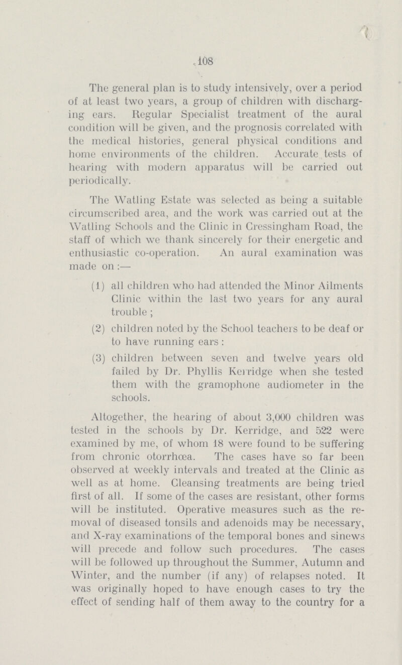 108 The general plan is to study intensively, over a period of at least two years, a group of children with discharg ing ears. Regular Specialist treatment of the aural condition will be given, and the prognosis correlated with the medical histories, general physical conditions and home environments of the children. Accurate tests of hearing with modern apparatus will be carried out periodically. The Watling Estate was selected as being a suitable circumscribed area, and the work was carried out at the Watling Schools and the Clinic in Cressingham Road, the staff of which we thank sincerely for their energetic and enthusiastic co-operation. An aural examination was made on:— (1) all children who had attended the Minor Ailments Clinic within the last two years for any aural trouble ; (2) children noted by the School teachers to be deaf or to have running ears : (3) children between seven and twelve years old failed by Dr. Phyllis Kerridge when she tested them with the gramophone audiometer in the schools. Altogether, the hearing of about 3,000 children was tested in the schools by Dr. Kerridge, and 522 were examined by me, of whom 18 were found to be suffering from chronic otorrhoea. The cases have so far been observed at weekly intervals and treated at the Clinic as well as at home. Cleansing treatments are being tried first of all. If some of the cases are resistant, other forms will be instituted. Operative measures such as the re moval of diseased tonsils and adenoids may be necessary, and X-ray examinations of the temporal bones and sinews will precede and follow such procedures. The cases will be followed up throughout the Summer, Autumn and Winter, and the number (if any) of relapses noted. It was originally hoped to have enough cases to try the effect of sending half of them away to the country for a