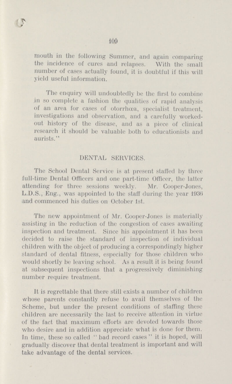 109 mouth in the following Summer, and again comparing the incidence of cures and relapses. With the small number of cases actually found, it is doubtful if this will yield useful information. The enquiry will undoubtedly be the first to combine in so complete a fashion the qualities of rapid analysis of an area for cases of otorrhœa, specialist treatment, investigations and observation, and a carefully worked out history of the disease, and as a piece of clinical research it should be valuable both to educationists and aurists. DENTAL SERVICES. The School Dental Service is at present staffed by three full-time Dental Officers and one part-time Officer, the latter attending for three sessions weekly. Mr. Cooper-Jones, L.D.S., Eng., was appointed to the staff during the year f93(i and commenced his duties on October 1st. The new appointment of Mr. Cooper-Jones is materially assisting in the reduction of the congestion of cases awaiting inspection and treatment. Since his appointment it has been decided to raise the standard of inspection of individual children with the object of producing a correspondingly higher standard of dental fitness, especially for those children who would shortly be leaving school. As a result it is being found at subsequent inspections that a progressively diminishing number require treatment. It is regrettable that there still exists a number of children whose parents constantly refuse to avail themselves of the Scheme, but under the present conditions of staffing these children are necessarily the last to receive attention in virtue of the fact that maximum efforts are devoted towards those who desire and in addition appreciate what is done for them. In time, these so called bad record cases it is hoped, will gradually discover that dental treatment is important and will take advantage of the dental services.