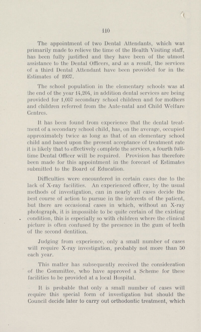 110 The appointment of two Dental Attendants, which was primarily made to relieve the time of the Health Visiting staff, has been fully justified and they have been of the utmost assistance to the Dental Officers, and as a result, the services of a third Dental Attendant have been provided for in the Estimates of 1937. The school population in the elementary schools was at the end of the year 14,204, in addition dental services are being provided for 1,057 secondary school children and for mothers and children referred from the Ante-natal and Child Welfare Centres. ft lias been found from experience that the dental treat ment of a secondary school child, has, on the average, occupied approximately twice as long as that of an elementary school child and based upon the present acceptance of treatment rate it is likely that to effectively complete the services, a fourth full time Dental Officer will be required. Provision has therefore been made for this appointment in the forecast of Estimates submitted to the Board of Education. Difficulties were encountered in certain cases due to the lack of X-ray facilities. An experienced officer, by the usual methods of investigation, can in nearly all cases decide the best course of action to pursue in the interests of the patient, but there are occasional cases in which, without an X-ray photograph, it is impossible to be quite certain of the existing condition, this is especiatly so with children where the clinical picture is often confused by the presence in the gum of teeth of the second dentition. Judging from experience, only a small number of cases will require X-ray investigation, probably not more than 50 each year. This matter has subsequently received the consideration of the Committee, who have approved a Scheme for these facilities to be provided at a local Hospital. It is probable that only a small number of cases will require this special form of investigation but should the Council decide later to carry out orthodontic treatment, which