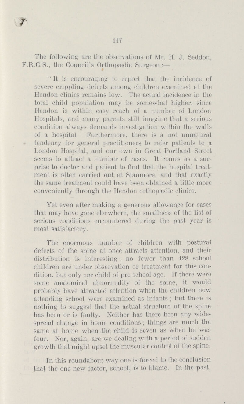 117 The following are the observations of Mr. H. J. Seddon, F.R.C.S., the Council's Orthopaedic Surgeon:— It is encouraging to report that the incidence of severe crippling defects among children examined at the Hendon clinics remains low. The actual incidence in the total child population may be somewhat higher, since Hendon is within easy reach of a number of London Hospitals, and many parents still imagine that a serious condition always demands investigation within the walls of a hospital Furthermore, there is a not unnatural tendency for general practitioners to refer patients to a London Hospital, and our own in Great Portland Street seems to attract a number of cases. It comes as a sur prise to doctor and patient to find that the hospital treat ment is often carried out at Stanmore, and that exactly the same treatment could have been obtained a little more conveniently through the Hendon orthopaedic clinics. Yet even after making a generous allowance for cases that may have gone elsewhere, the smallness of the list of serious conditions encountered during the past year is most satisfactory. The enormous number of children with postural defects of the spine at once attracts attention, and their distribution is interesting; no fewer than 128 school children are under observation or treatment for this con dition, but only one child of pre-school age. If there were some anatomical abnormality of the spine, it would probably have attracted attention when the children now attending school were examined as infants; but there is nothing to suggest that the actual structure of the spine has been or is faulty. Neither has there been any wide spread change in home conditions; things are much the same at home when the child is seven as when he was four. Nor, again, are we dealing with a period of sudden growth that might upset the muscular control of the spine. In this roundabout way one is forced to the conclusion that the one new factor, school, is to blame. In the past,