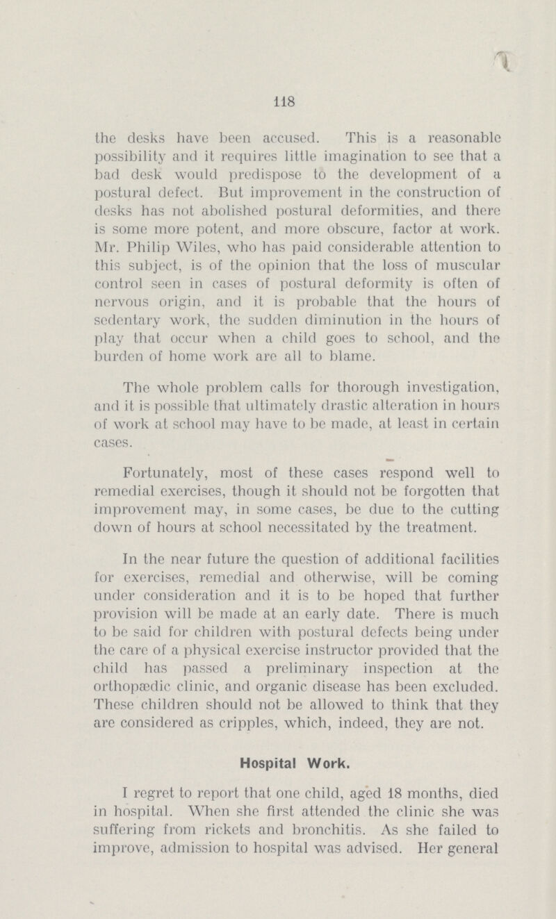 118 the desks have been accused. This is a reasonable possibility and it requires little imagination to see that a bad desk would predispose to the development of a postural defect. But improvement in the construction of desks has not abolished postural deformities, and there is some more potent, and more obscure, factor at work. Mr. Philip Wiles, who has paid considerable attention to this subject, is of the opinion that the loss of muscular control seen in cases of postural deformity is often of nervous origin, and it is probable that the hours of sedentary work, the sudden diminution in the hours of play that occur when a child goes to school, and the burden of home work are all to blame. The whole problem calls for thorough investigation, and it is possible that ultimately drastic alteration in hours of work at school may have to be made, at least in certain cases. Fortunately, most of these cases respond well to remedial exercises, though it should not be forgotten that improvement may, in some cases, be due to the cutting down of hours at school necessitated by the treatment. In the near future the question of additional facilities for exercises, remedial and otherwise, will be coming under consideration and it is to be hoped that further provision will be made at an early date. There is much to be said for children with postural defects being under the care of a physical exercise instructor provided that the child has passed a preliminary inspection at the orthopaedic clinic, and organic disease has been excluded. These children should not be allowed to think that they are considered as cripples, which, indeed, they are not. Hospital Work. I regret to report that one child, aged 18 months, died in hospital. When she first attended the clinic she was suffering from rickets and bronchitis. As she failed to improve, admission to hospital was advised. Her general