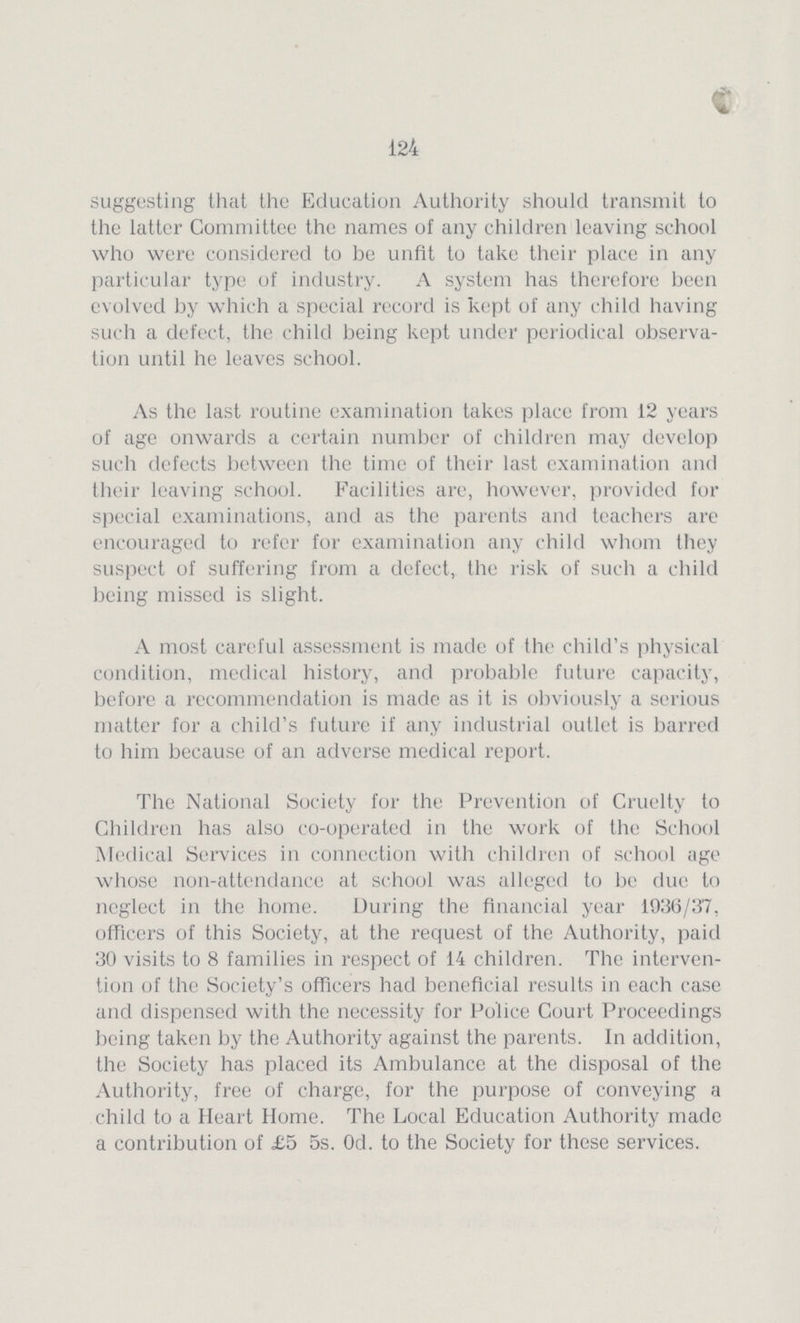 124 suggesting that the Education Authority should transmit to the latter Committee the names of any children leaving school who were considered to be unfit to take their place in any particular type of industry. A system has therefore been evolved by which a special record is kept of any child having such a defect, the child being kept under periodical observa tion until he leaves school. As the last routine examination takes place from 12 years of age onwards a certain number of children may develop such defects between the time of their last examination and their leaving school. Facilities are, however, provided for special examinations, and as the parents and teachers are encouraged to refer for examination any child whom they suspect of suffering from a defect, the risk of such a child being missed is slight. A most careful assessment is made of the child's physical condition, medical history, and probable future capacity, before a recommendation is made as it is obviously a serious matter for a child's future if any industrial outlet is barred to him because of an adverse medical report. The National Society for the Prevention of Cruelty to Children has also co-operated in the work of the School Medical Services in connection with children of school age whose non-attendance at school was alleged to be due to neglect in the home. During the financial year 1936/37, officers of this Society, at the request of the Authority, paid 30 visits to 8 families in respect of 14 children. The interven tion of the Society's officers had beneficial results in each case and dispensed with the necessity for Police Court Proceedings being taken by the Authority against the parents. In addition, the Society has placed its Ambulance at the disposal of the Authority, free of charge, for the purpose of conveying a child to a Heart Home. The Local Education Authority made a contribution of £5 5s. Od. to the Society for these services.