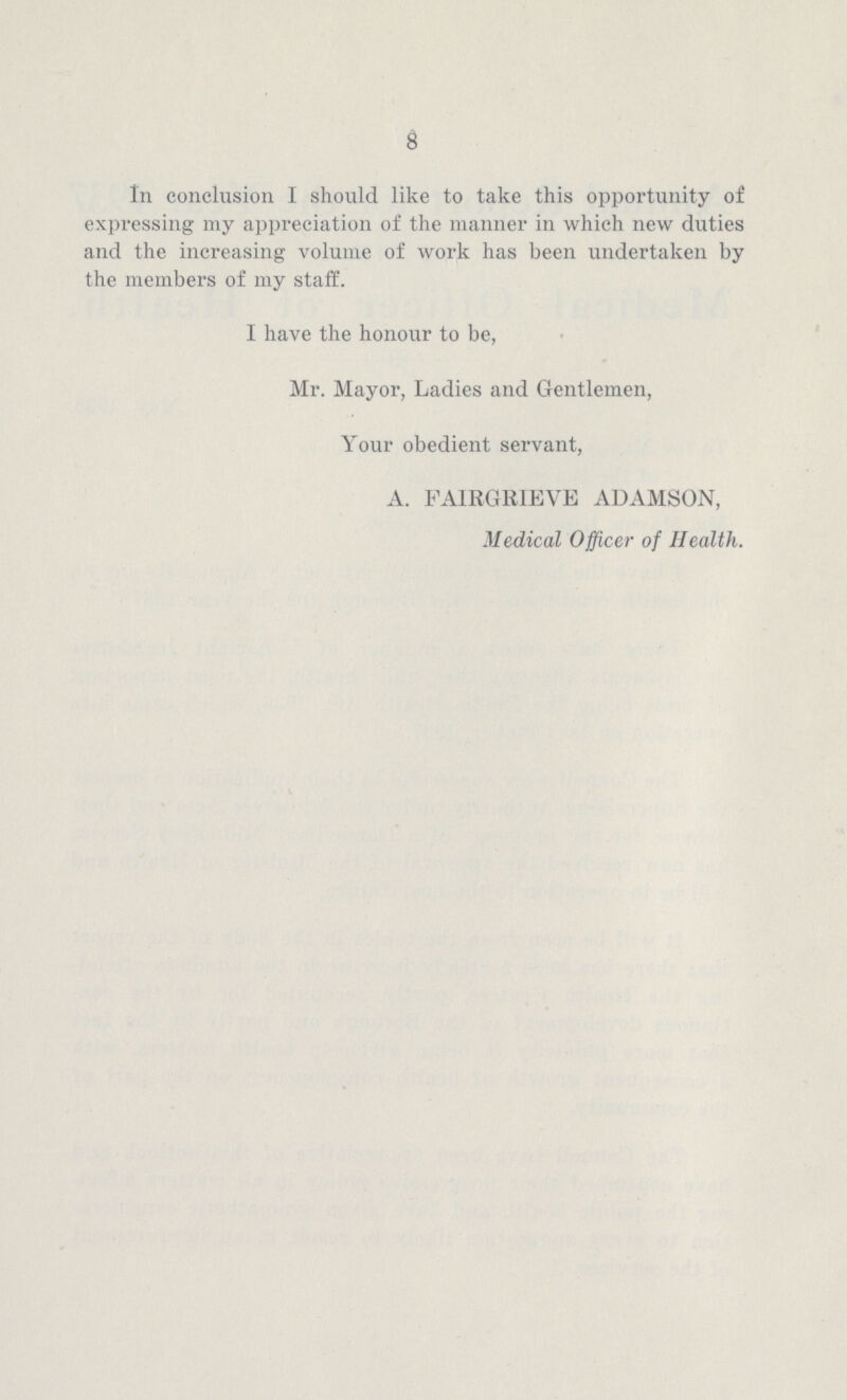 8 In conclusion I should like to take this opportunity of expressing my apjireciation of the manner in which new duties and the increasing volume of work has been undertaken by the members of my staff. I have the honour to be, Mr. Mayor, Ladies and Gentlemen, Your obedient servant, A. FAIRGRIEVE AUAMSON, Medical Officer of Health.