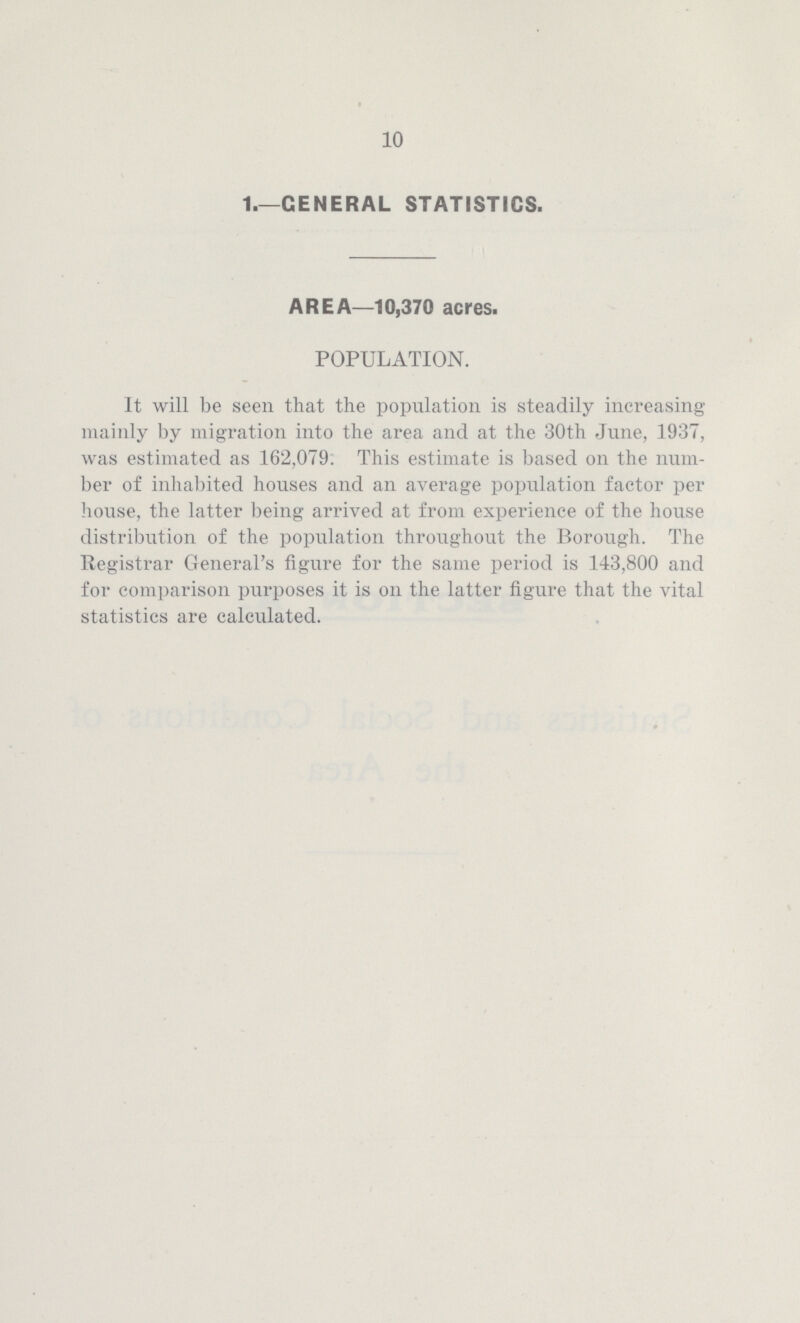 10 1.—GENERAL STATISTICS. AREA—10,370 acres. POPULATION. It will be seen that the population is steadily increasing mainly by migration into the area and at the 30th June, 1937, was estimated as 162,079. This estimate is based on the num ber of inhabited houses and an average population factor per house, the latter being arrived at from experience of the house distribution of the population throughout the Borough. The Registrar General's figure for the same period is 143,800 and for comparison purposes it is on the latter figure that the vital statistics are calculated.