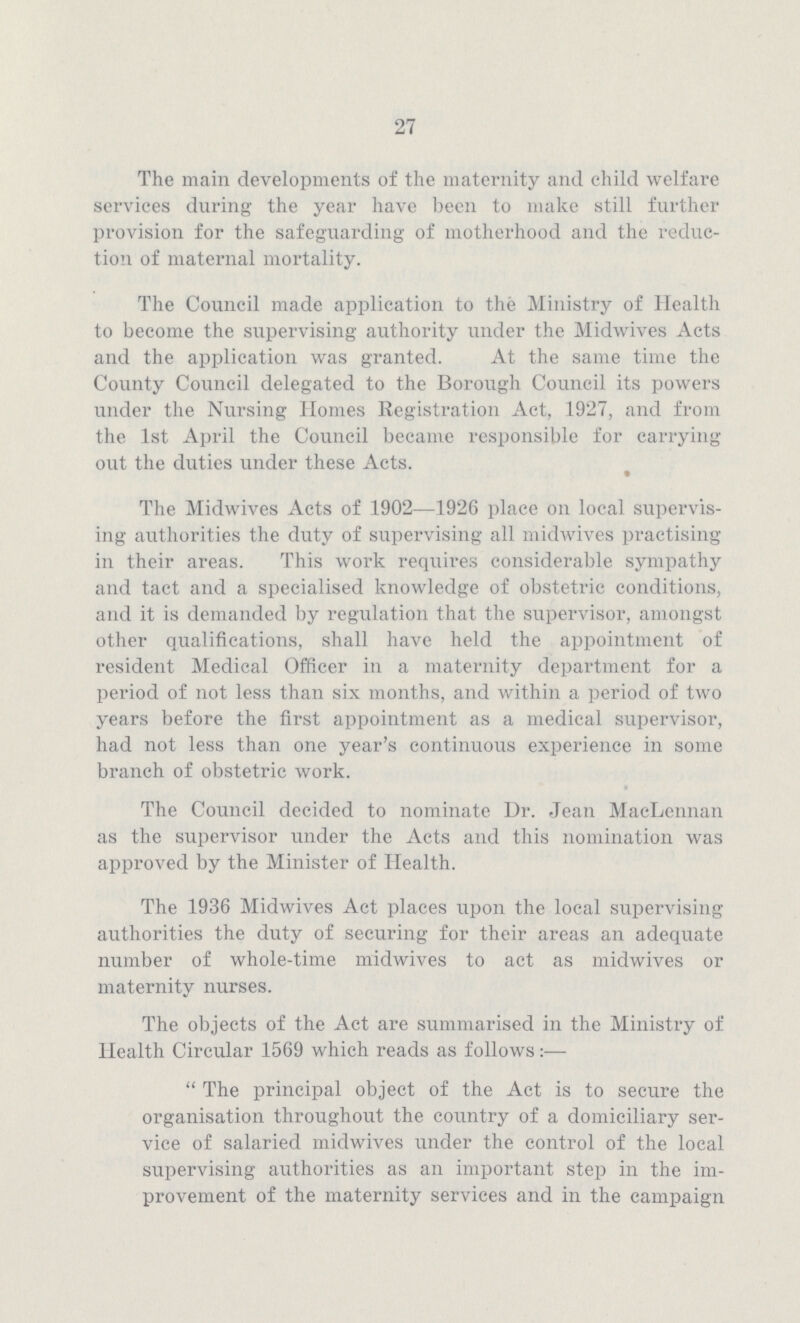 27 The main developments of the maternity and child welfare services during the year have been to make still further provision for the safeguarding of motherhood and the reduc tion of maternal mortality. The Council made application to the Ministry of Health to become the supervising authority under the Midwives Acts and the application was granted. At the same time the County Council delegated to the Borough Council its powers tinder the Nursing Homes Registration Act, 1927, and from the 1st April the Council became responsible for carrying out the duties under these Acts. The Midwives Acts of 1902—1926 place on local supervis ing authorities the duty of supervising all midwives practising in their areas. This work requires considerable sympathy and tact and a specialised knowledge of obstetric conditions, and it is demanded by regulation that the supervisor, amongst other qualifications, shall have held the appointment of resident Medical Officer in a maternity department for a period of not less than six months, and within a period of two years before the first appointment as a medical supervisor, had not less than one year's continuous experience in some branch of obstetric work. The Council decided to nominate Dr. Jean MacLennan as the supervisor under the Acts and this nomination was approved by the Minister of Health. The 1936 Midwives Act places upon the local supervising authorities the duty of securing for their areas an adequate number of whole-time midwives to act as midwives or maternity nurses. The objects of the Act are summarised in the Ministry of Health Circular 1569 which reads as follows:— The principal object of the Act is to secure the organisation throughout the country of a domiciliary ser vice of salaried midwives under the control of the local supervising authorities as an important step in the im provement of the maternity services and in the campaign