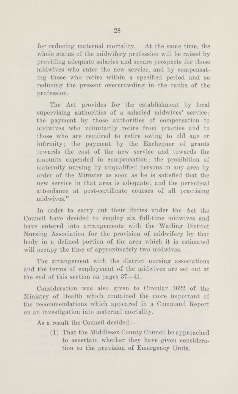 28 for reducing maternal mortality. At the same time, the whole status of the midwifery profession will be raised by providing adequate salaries and secure prospects for those midwives who enter the new service, and by compensat ing those who retire within a specified period and so reducing the present overcrowding in the ranks of the profession. The Act provides for the establishment by local supervising authorities of a salaried midwives' service; the payment by those authorities of compensation to midwives who voluntarily retire from practice and to those who are required to retire owing to old age or infirmity; the payment by the Exchequer of grants towards the cost of the new service and towards the amounts expended in compensation; the prohibition of maternity nursing by unqualified persons in any area by order of the Minister as soon as he is satisfied that the new service in that area is adequate; and the periodical attendance at post-certificate courses of all practising midwives. In order to carry out their duties under the Act the Council have decided to employ six full-time midwives and have entered into arrangements with the Watling District Nursing Association for the provision of midwifery by that body in a defined portion of the area which it is estimated will occupy the time of approximately two midwives. The arrangement with the district nursing associations and the terms of employment of the midwives are set out at the end of this section on pages 37—41. Consideration was also given to Circular 1622 of the Ministry of Health which contained the more important of the recommendations which appeared in a Command Report on an investigation into maternal mortality. As a result the Council decided:— (1) That the Middlesex County Council be approached to ascertain whether they have given considera tion to the provision of Emergency Units.