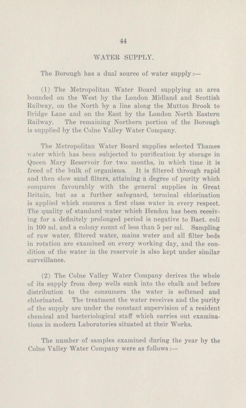 44 WATER SUPPLY. The Borough has a dual source of water supply:— (1) The Metropolitan Water Board supplying an area bounded on the West by the London Midland and Scottish Railway, on the North by a line along the Mutton Brook to Bridge Lane and on the East by the London North Eastern Railway. The remaining Northern portion of the Borough is supplied by the Colne Valley Water Company. The Metropolitan Water Board supplies selected Thames water which has been subjected to purification by storage in Queen Mary Reservoir for two months, in which time it is freed of the bulk of organisms. It is filtered through rapid and then slow sand filters, attaining a degree of purity which compares favourably with the general supplies in Great Britain, but as a further safeguard, terminal chlorination is applied which ensures a first class water in every respect. The quality of standard water which Hendon has been receiv ing for a definitely prolonged period is negative to Bact. coli in 100 ml. and a colony count of less than 5 per ml. Sampling of raw water, filtered water, mains water and all filter beds in rotation are examined on every working day, and the con dition of the water in the reservoir is also kept under similar surveillance. (2) The Colne Valley Water Company derives the whole of its supply from deep wells sunk into the chalk and before distribution to the consumers the water is softened and chlorinated. The treatment the water receives and the purity of the supply are under the constant supervision of a resident chemical and bacteriological staff which carries out examina tions in modern Laboratories situated at their Works. The number of samples examined during the year by the Colne Valley Water Company were as follows:—