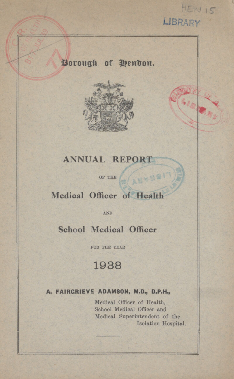 HEN 15 Borough of Hendon ANNUAL REPORT of the Medical Officer of Health and School Medical Officer for the year 1938 A. FAIRGR1EVE ADAMSON, M.D., D.P.H., Medical Officer of Health, School Medical Officer and Medical Superintendent of the Isolation Hospital.