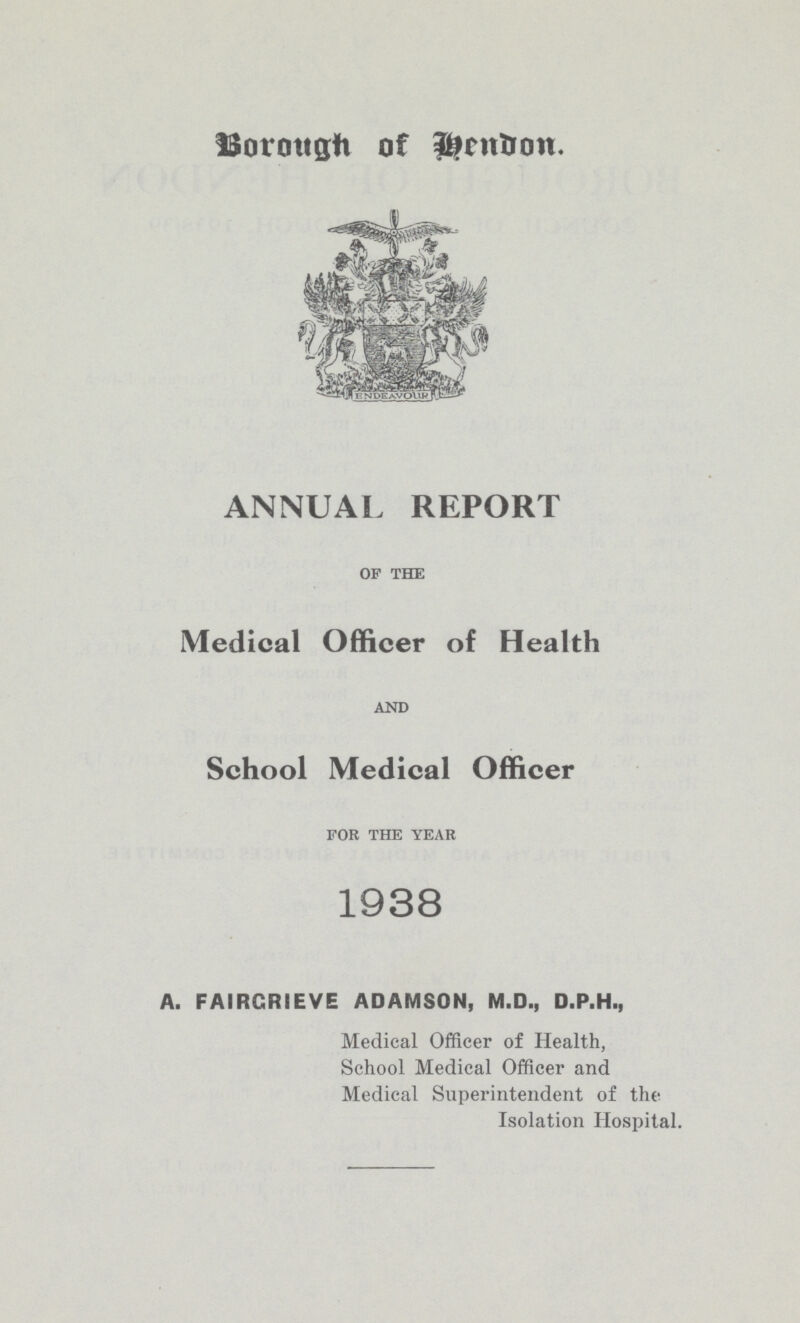 Borough of Hendon ANNUAL REPORT of the Medical Officer of Health and School Medical Officer for the year 1938 A. FAIRCRIEVE ADAMSON, M.D., D.P.H., Medical Officer of Health, School Medical Officer and Medical Superintendent of the Isolation Hospital.