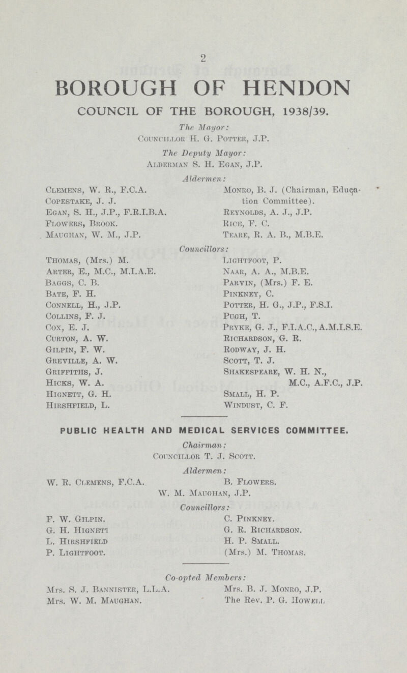 2 BOROUGH OF HENDON COUNCIL OF THE BOROUGH, 1938/39. The Mayor: Councillor H. G. Potter, J.P. The Deputy Mayor: Alderman S. H. Egan, J.P. Aldermen : Clemens, W. R., F.C.A. COPESTAKE, J. J. Egan, S. H., J.P., F.R.I.B.A. Flowers, Brook. Maughan, W. M., J.P. Monro, B. J. (Chairman, Educa tion Committee). Reynolds, A. J., J.P. Rice, F. C. Teare. R. A. B„ M.B.E. Councillors: Thomas, (Mrs.) M. Arter, E., M.C., M.I.A.E. Baggs, C. B. Bate, F. H. Connell, H., J.P. Collins, F. J. Cox, E. J. Curton, A. W. Gilpin, F. W. Greville, A. W. Griffiths, J. Hicks, W. A. Hignett, G. H. Hirshfield, L. Lightfoot, P. Naar, A. A., M.B.E. Parvin, (Mrs.) F. E. Pinkney, C. Potter, H. G., J.P., F.S.I. pugh, T. Pryke, G. J., F.I.A.C.,A.M.I.S.E. Richardson, G. R. Rodway, J. H. Scott, T. J. Shakespeare, W. H. N., M.C., A.F.C., J.P. Small, H. P. Windust, C. F. PUBLIC HEALTH AND MEDICAL SERVICES COMMITTEE. Chairman: Councillor T. J. Scott. Aldermen: W. R. Clemens, F.C.A. B. Flowers. W. M. Maughan, J.P. Councillors: F. W. Gilpin. G. H. Higneti L. Hirshfield P. Lightfoot. C. Pinkney. G. R. Richardson. H. P. Small. (Mrs.) M. Thomas. Co-opted Members: Mrs. S. J. Bannister, L.L.A. Mrs. W. M. Maughan. Mrs. B. J. Monro, J.P. The Rev. P. G. Howell