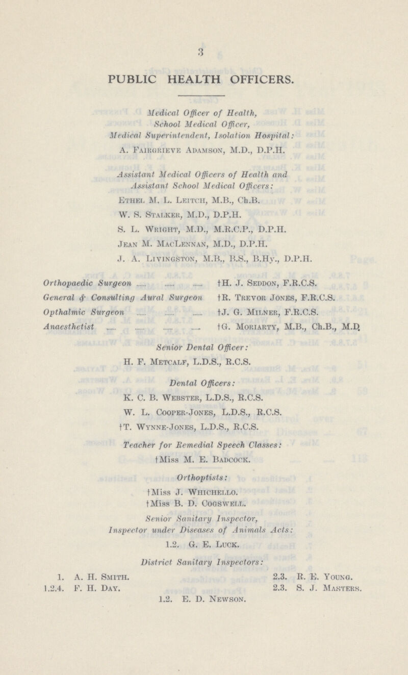 3 PUBLIC HEALTH OFFICERS. Medical Officer of Health, School Medical Officer, Medical Superintendent, Isolation Hospital: A. Fairgrieve Adamson, M.D., D.P.H. Assistant Medical Officers of Health and Assistant School Medical Officers: Ethel Jr. L. Leitch, M.B., Ch.B. W. 8. Stalker, M.D., D.P.H. S. L. Wright, M.D., M.R.C.P., D.P.H. Jean M. MacLennan, M.D., D.P.H. J. A. Livingston, M.B., B.S., B.Hy., D.P.H. Orthopaedic Surgeon General & Consulting Aural Surgeon Opthalmic Surgeon Anaesthetist † H. J. Seddon, F.R.C.S. † R. Trevor Jones, F.R.C.S. †J. G. Milner, F.R.C.S. †G. Moriarty, M.B., Ch.B., M.D. Senior Dental Officer: H. F. Metcalf, L.D.S., R.C.S. Dental Officers: K. C. B. Webster, L.D.S., R.C.S. W. L. Cooper-Jones, L.D.S., R.C.S. †T. Wynne-Jones, L.D.S., R.C.S. Teacher for Remedial Speech Classes: †Miss M. E. Badcock. Orthoptists: †Miss J. Whichello. †Miss B. D. Cogswell. Senior Sanitary Inspector, Inspector under Diseases of Animals Acts: 1.2. G. E. Luck. District Sanitary Inspectors: 1. A. H. Smith. 2.3. R. E. Young. 1.2.4. F. H. Day. 2.3. S. J. Masters. 1.2. E. D. Newson.