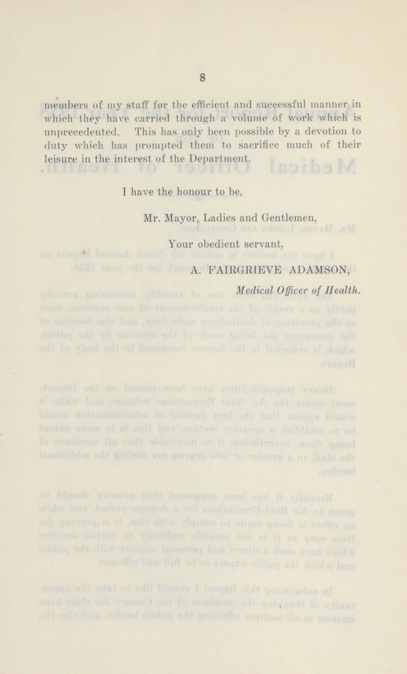 8 members of my staff for the efficient and successful manner in which they have carried through a volume of work which is unprecedented. This has only been possible by a devotion to duty which has prompted them to sacrifice much of their leisure in the interest of the Department. I have the honour to be, Mr. Mayor, Ladies and Gentlemen, Your obedient servant, A. FAIRGRIEVE ADAMSON, Medical Officer of Health.