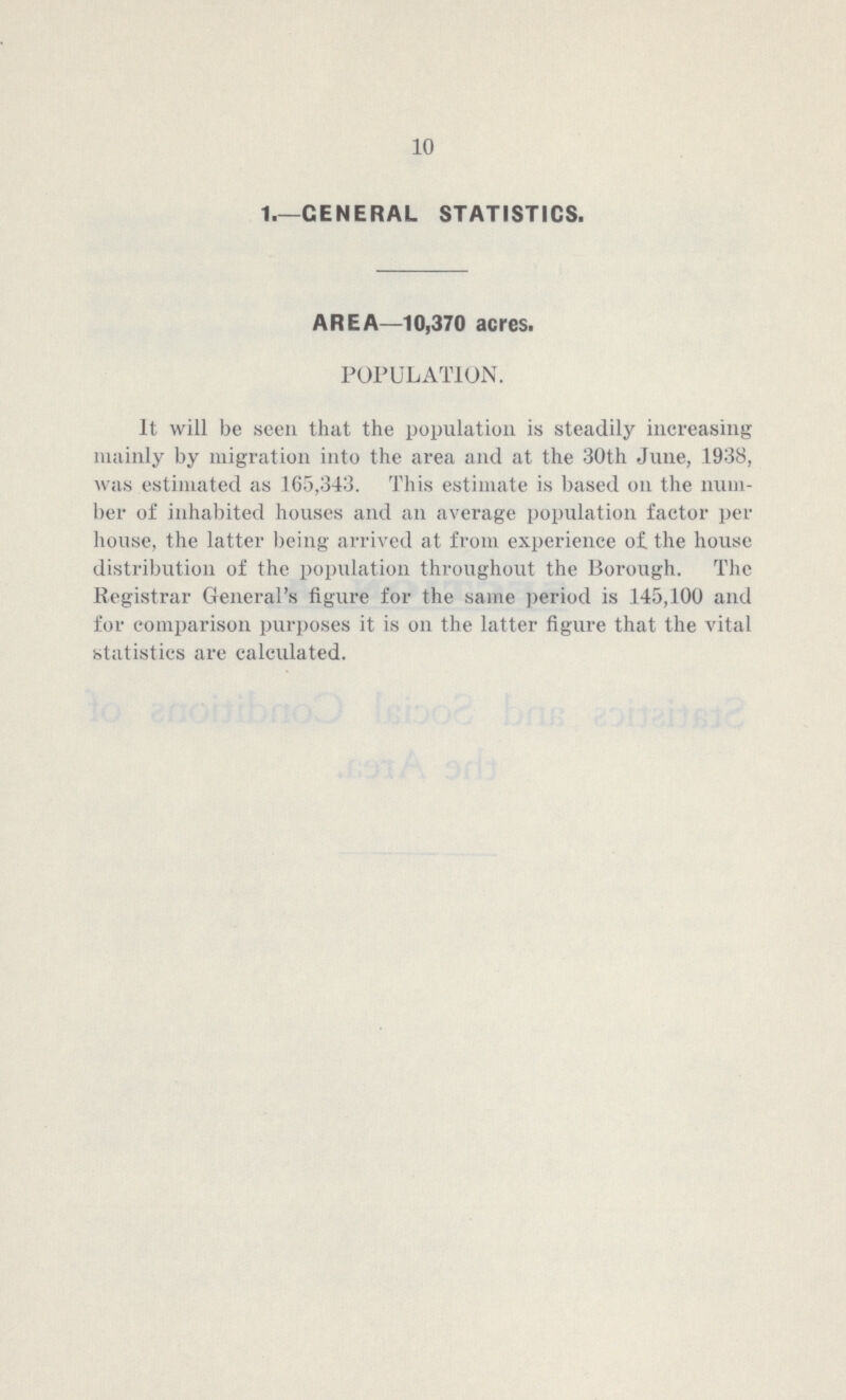 10 1.—GENERAL STATISTICS. AREA—10,370 acres. POPULATION. It will be seen that the population is steadily increasing mainly by migration into the area and at the 30th June, 1938, was estimated as 165,343. This estimate is based on the num ber of inhabited houses and an average population factor per house, the latter being arrived at from experience of the house distribution of the population throughout the Borough. The Registrar General's figure for the same period is 145,100 and for comparison purposes it is on the latter figure that the vital statistics are calculated.