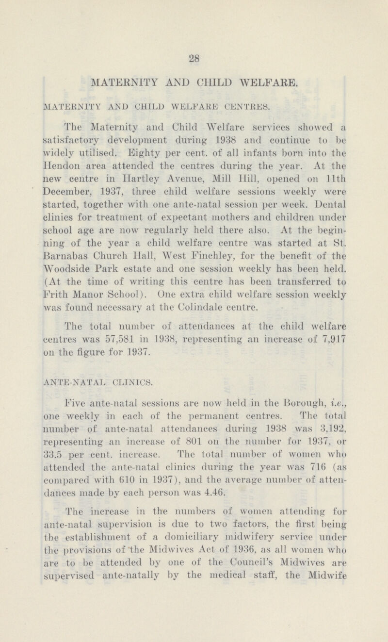 28 MATERNITY AND CHILD WELFARE. MATERNITY AND CHILD WELFARE CENTRES. The Maternity and Child Welfare services showed a satisfactory development during 1938 and continue to be widely utilised. Eighty per cent. of all infants born into the Hendon area attended the centres during the year. At the new centre in Hartley Avenue, Mill Hill, opened on 11th December, 1937, three child welfare sessions weekly were started, together with one ante-natal session per week. Dental clinics for treatment of expectant mothers and children under school age are now regularly held there also. At the begin ning of the year a child welfare centre was started at St. Barnabas Church Hall, West Finchley, for the benefit of the Woodside Park estate and one session weekly has been held. (At the time of writing this centre has been transferred to Frith Manor School). One extra child welfare session weekly was found necessary at the Colindale centre. The total number of attendances at the child welfare centres was 57,581 in 1938, representing an increase of 7,9.1.7 on the figure for 1937. ANTE-NATAL CLINICS. Five ante-natal sessions are now held in the Borough, i.e., one weekly in each of the permanent centres. The total number of ante-natal attendances during 1938 was 3,192, representing an increase of 801 on the number for 1937. or 33.5 per cent. increase. The total number of women who attended the ante-natal clinics during the year was 716 (as compared with 610 in 1937), and the average number of atten dances made by each person was 4.46. The increase in the numbers of women attending for ante-natal supervision is due to two factors, the first being the establishment of a domiciliary midwifery service under the provisions of the Midwives Act of 1936, as all women who are to be attended by one of the Council's Midwives are supervised ante-natally by the medical staff, the Midwife