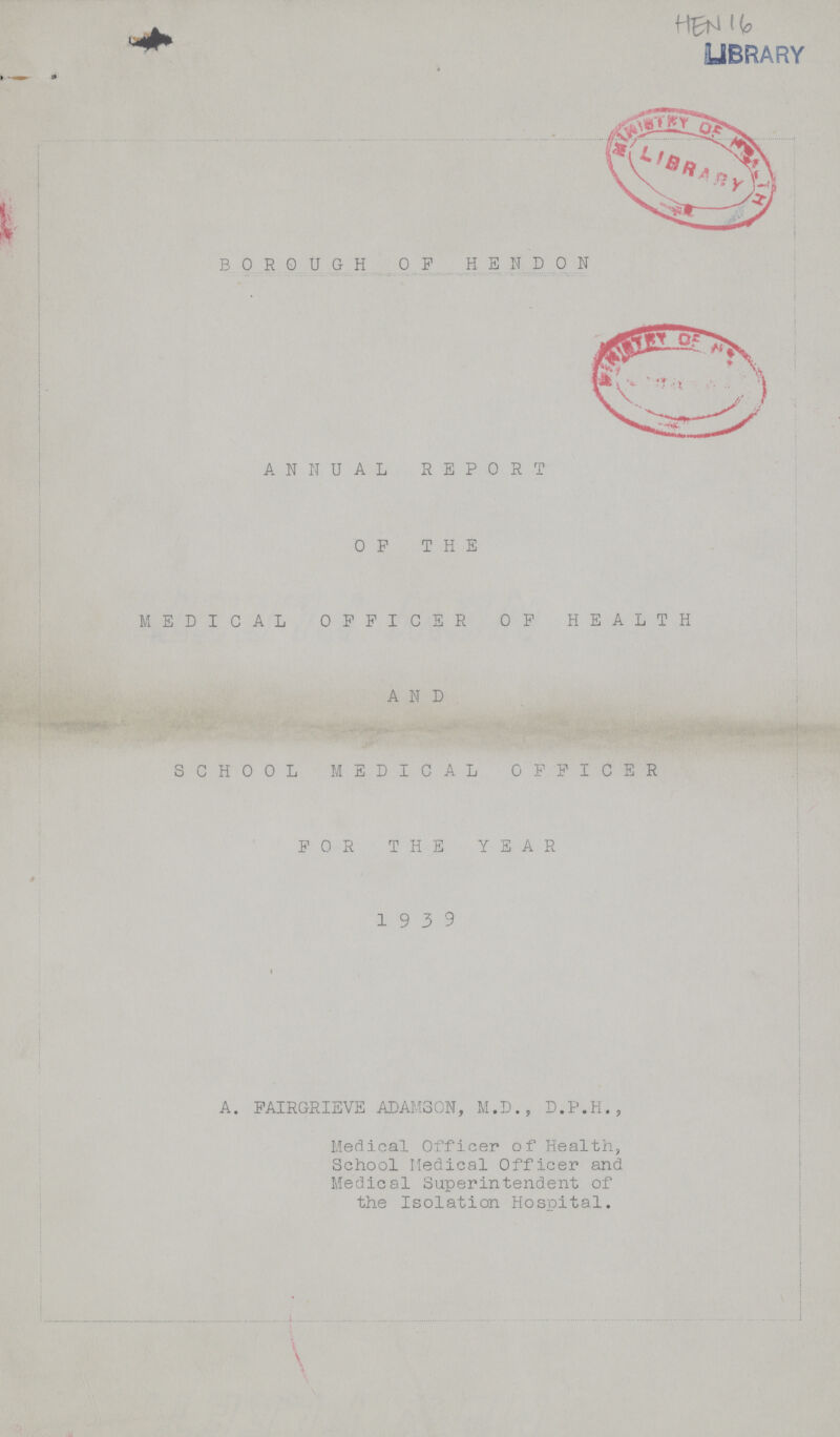 HEN 16 LIBRARY BOROUGH OP HSNDON ANNUAL REPORT OFPTHE MEDICAL OFFICER OP HEALTH AND SCHOOL MEDICAL OFFICER FOR THE YEAR 19 3 9 A. FAIRGRIEVE ADAMSON, M.D., D.P.H., Medical Officer of Health, School Medical Officer and Medical Superintendent of the Isolation Hospital.