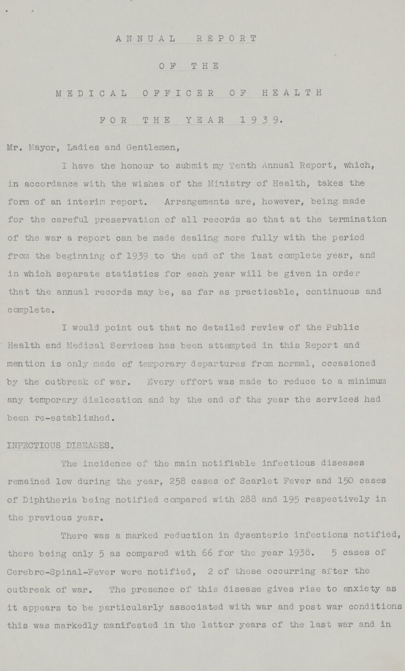 ANNUAL REPORT OF THE MEDICAL OFFICER OF HEALTH FOR THE YEAR 1939. Mr. Mayor, Ladies and Gentlemen, I have the honour to submit my Tenth Annual Report, which, in accordance with the wishes of the Ministry of Health, takes the form of an interim report. Arrangements are, however, being made for the careful preservation of all records so that at the termination of the war a report can be made dealing more fully with the period from the beginning of 1939 to the end of the last complete year, and in which separate statistics for each year will be given in order that the annual records may be, as far as practicable, continuous and complete. I would point out that no detailed review of the Public Health and Medical Services has been attempted in this Report and mention is only made of temporary departures from normal, occasioned by the outbreak of war. Every effort was made to reduce to a minimum any temporary dislocation and by the end of the year the serviced had been re-established. INFECTIOUS DISEASES. The incidence of the main notifiable infectious diseases remained low during the year, 258 cases of Scarlet Fever and 150 cases of Diphtheria being notified compared with 283 and 195 respectively in the previous year. There was a marked reduction in dysenteric infections notified, there being only 5 as compared with 66 for the year 1938. 5 cases of Cerebro-Spinal-Fever were notified, 2 of these occurring after the outbreak of war. The presence of this disease gives rise to anxiety as it appears to be particularly associated with war and post war conditions this was markedly manifested in the latter years of the last war and in