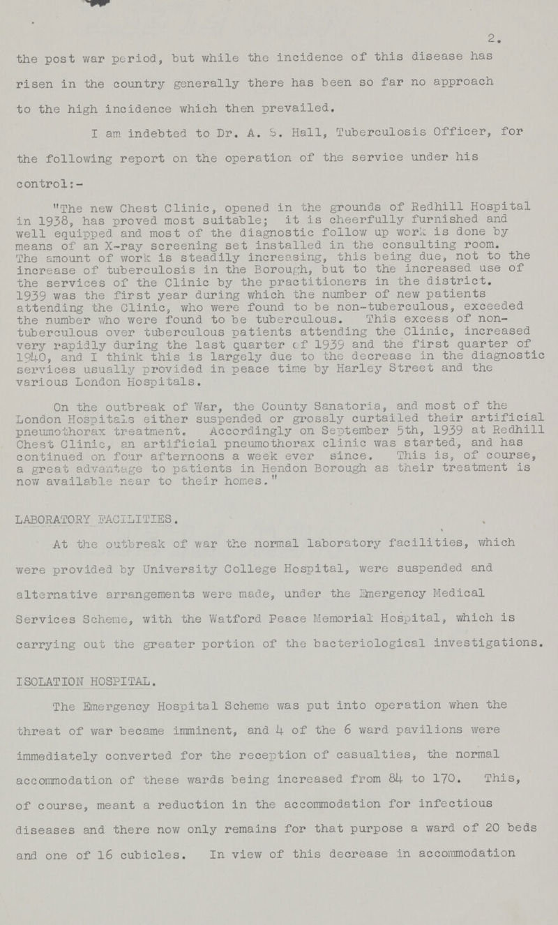 2. the post war period, but while the incidence ox this disease has risen in the country generally there has been so far no approach to the high incidence which then prevailed, I am indebted to Dr. A. S. Hall, Tuberculosis Officer, for the following report on the operation of the service under his control:- The new Chest Clinic, opened in the grounds of Redhill Hospital in 1938, has proved most suitable; it is cheerfully furnished and well equipped and most of the diagnostic follow up work is done by means of an X-ray screening set installed in the consulting room. The amount of work is steadily increasing, this being due, not to the increase of tuberculosis in the Borough, but to the increased use of the services of the Clinic by the practitioners in the district. 1939 was the first year during which the number of new patients attending the Clinic, who were found to be non-tuberculous, exceeded the number who were found to be tuberculous. This excess of non tuberculous over tuberculous patients attending the Clinic, increased very rapidly during the last quarter of 1939 and the first quarter of 1940, and I think this is largely due to the decrease in the diagnostic services usually provided in peace time by Harley Street and the various London Hospitals. On the outbreak of War, the County Sanatoria, and most of the London Hospitals either suspended or grossly curtailed their artificial pneumothorax treatment. Accordingly on September 5th, 1939 at Redhill Chest Clinic, an artificial pneumothorax clinic was started, and has continued on four afternoons a week ever since. This is, of course, a great advantage to patients in Hendon Borough as their treatment is now available near to their homes. LABORATORY FACILITIES. At the outbreak of war the normal laboratory facilities, which were provided by University College Hospital, were suspended and alternative arrangements were made, under the anergency Medical Services Scheme, with the Watford Peace Memorial Hospital, which is carrying out the greater portion of the bacteriological investigations. ISOLAT10N HOSPITAL. The Emergency Hospital Scheme was put into operation when the threat of war became imminent, and 4 of the 6 ward pavilions were immediately converted for the reception of casualties, the normal accommodation of these wards being increased from 84 to 170. This, of course, meant a reduction in the accommodation for infectious diseases and there now only remains for that purpose a ward of 20 beds and one of 16 cubicles. In view of this decrease in accommodation