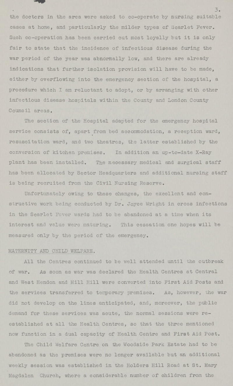 3. the doctors in the area were asked to co-operate by nursing suitable cases at home, and particularly the milder types of Scarlet Fever. Such co-operation has been carried out most loyally but it is only fair to state that the incidence of infectious disease during the war period of the year was abnormally low, and there are already indications that further isolation provision will have to be made, either by overflowing into the emergency section of the hospital, a procedure which I am reluctant to adopt, or by arranging with other infectious disease hospitals within the County and London County Council areas. The section of the Hospital adapted for the emergency hospital service consists of, apart from bed accommodation, a reception ward, 4 resuscitation ward, and two theatres, the latter established by the conversion of kitchen premises. In addition an up-to-date X-Ray plant has been installed. The necessary medical and surgical staff has been allocated by Sector Headquarters and additional nursing staff is being recruited from the Civil Nursing Reserve. Unfortunately owing to these changes, the excellent and con structive work being conducted by Dr. Joyce Wright in cross infections in the Scarlet Fever wards had to be abandoned at a time when its interest and value were maturing. This cessation one hopes will be measured only by the period of the emergency. MATERNITY AND .CHILD WELFARE. All the Centres continued to be well attended until the outbreak of war. As soon as war was declared the Health Centres at Central and West Hendon and Mill Kill were converted into First Aid Posts and the services transferred to temporary premises. As, however, the war did not develop on the lines anticipated, and, moreover, the public demand for these services was acute, the normal sessions were re established at all the Health Centres, so that the three mentioned now function in a dual capacity of Health Centre and First Aid Post. The Child Welfare Centre on the Woodside Park Estate had to be abandoned as the premises were no longer available but an additional weekly session was established in the Holders Hill Road at St. Mary Magdalen Church, where a considerable number of children from the