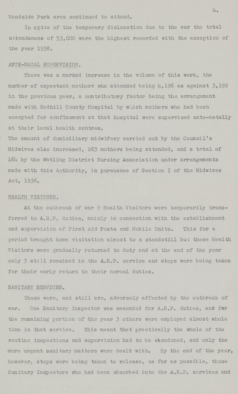 4. Woodside Park; area continued to attend. In spite of the temporary dislocation due to the war the total attendances of 53,000 were the highest recorded with the exception of the year 1938. ANTE-NATALSUPERVISION. There was a marked increase in the volume of this work, the number of expectant mothers who attended being 4,196 as against 3,192 in the previous year, a contributory factor being the arrangement made with Redhill County Hospital by which mothers who had been accepted for confinement at that hospital were supervised ante-natally at their local health centres. The amount of domiciliary midwifery carried out by the Council's Midwives also increased, 263 mothers being attended, and a total of 164 by the Watling District Nursing Association under arrangements made with this Authority, in pursuance of Section I of the Midwives Act, 1936. HEALTHVISITORS. At the outbreak of war 9 Health Visitors were temporarily trans ferred to A.R.P. duties, mainly in connection with the establishment and supervision of First Aid Posts and Mobile Units. This for a period brought home visitation almost to a standstill but these Health Visitors were gradually returned to duty and at the end of the year only 3 still remained in the A.R.P. service and steps were being taken for their early return to their normal duties. SANITARY SERVICES. These were, and still are, adversely affected by the outbreak of war. One Sanitary Inspector was seconded for A.R.P. duties, and for the remaining portion of the year 3 others were employed almost whole time in that service. This meant that practically the whole of the routine inspections and supervision had to be abandoned, and only the more urgent sanitary matters were dealt with. By the end of the year, however, steps were being taken to release, as far as possible, those Sanitary Inspectors who had been absorbed into the A.R.P. services and