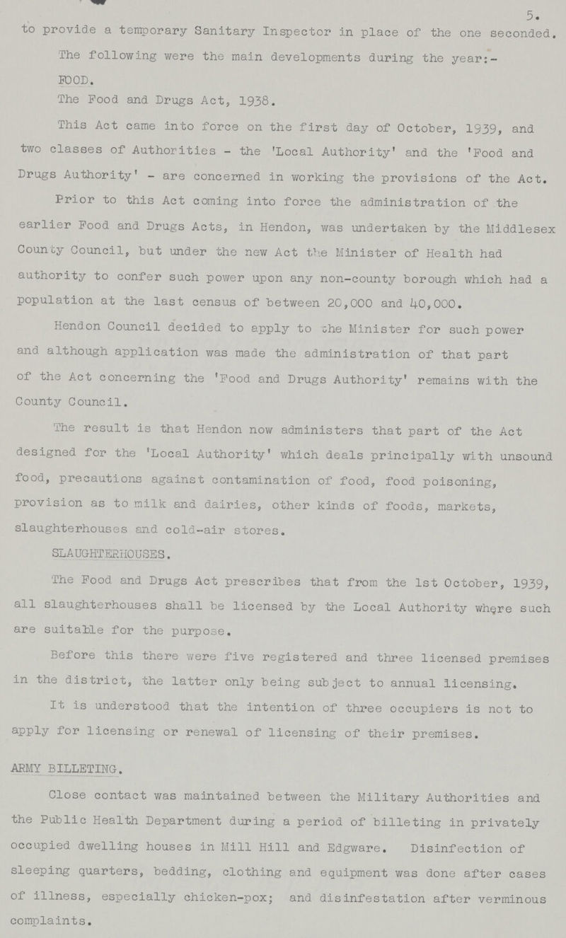 to provide a temporary Sanitary Inspector in place of the one seconded. The following were the main developments during the year:- FOOD. The Food and Drugs Act, 1938. This Act came into force on the first day of October, 1939, and two classes of Authorities - the 'Local Authority' and the 'Food and Drugs Authority' - are concerned in working the provisions of the Act. Prior to this Act coming into force the administration of the earlier Food and Drugs Acts, in Hendon, was undertaken by the Middlesex County Council, but under the new Act the Minister of Health had authority to confer such power upon any non-county borough which had a population at the last census of between 20,000 and 40,000. Hendon Council decided to apply to the Minister for such power and although application was made the administration of that part of the Act concerning the 'Food and Drugs Authority' remains with the County Council. The result is that Hendon now administers that part of the Act designed for the 'Local Authority' which deals principally with unsound food, precautions against contamination of food, food poisoning, provision as to milk and dairies, other kinds of foods, markets, slaughterhouses and cold-air stores. SLAUGHTERHOUSES. The Food and Drugs Act prescribes that from the 1st October, 1939, all slaughterhouses shall be licensed by the Local Authority where such are suitable for the purpose. Before this there were five registered and three licensed premises in the district, the latter only being subject to annual licensing. It is understood that the intention of three occupiers is not to apply for licensing or renewal of licensing of their premises. ARMY BILLETING. Close contact was maintained between the Military Authorities and the Public Health Department during a period of billeting in privately occupied dwelling houses in Mill Hill and Edgware. Disinfection of sleeping quarters, bedding, clothing and equipment was done after cases of illness, especially chicken-pox; and disinfestation after verminous complaints. 5.