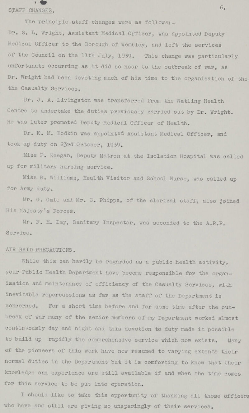 6. STAFF CHANGES. The principle staff changes were as follows: Dr. S. L. Wright, Assistant Medical Officers, was appointed Deputy Medical Officer to the Borough of Wembley, and left the services of the Council on the 11th July, 1939. This change was particularly unfortunate occurring as it did so near to the outbreak of war, as Dr. Wright had been devoting much of his time to the organisation of the the Casualty Services. Dr. J. A. Livingston was transferred from the Watling Health Centre to undertake the duties previously carried out by Dr. Wright. He was later promoted Deputy Medical Officer of Health. Dr. K. M. Bodkin was appointed Assistant Medical Officer, and took up duty on 23rd October, 1939. Miss F. Keegan, Deputy Matron at the Isolation Hospital was called up for military nursing service. Miss B. Williams, Health Visitor and School Nurse, was called up for Army duty. Mr. G. Gale and Mr. G. Phipps, of the clerical staff, also joined His Majesty's Forces. Mr. F. H. Day, Sanitary Inspector, was seconded to the A.R.P. Service. AIR RAID PRECAUTIONS. While this can hardly be regarded as a public health activity, your Public Health Department have become responsible for the organ isation and maintenance of efficiency of the Casualty Services, with inevitable repercussions as far as the staff of the Department is concerned. For a short time before and for some time after the out break of war many of the senior members of my Department worked almost continuously day and night and this devotion to duty made it possible to build up rapidly the comprehensive service which now exists. Many of the pioneers of this work have now resumed to varying extents their normal duties in the Department but it is comforting to know that their knowledge and experience are still available if and when the time comes for this service to be put into operation. I should like to take this opportunity of thanking all those officers who have and still are giving so unsparingly of their services.